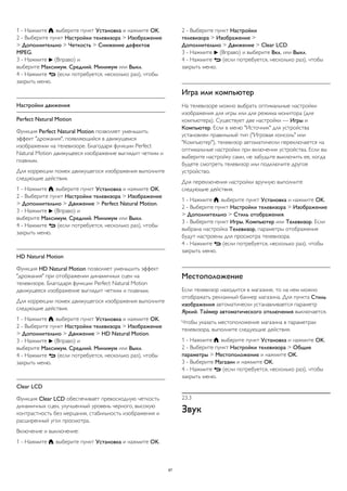 1 - Нажмите , выберите пункт Установка и нажмите OK. 
2 - Выберите пункт Настройки телевизора > Изображение 
> Дополнительно > Четкость > Снижение дефектов 
MPEG. 
3 - Нажмите  (Вправо) и 
выберите Максимум, Средний, Минимум или Выкл. 
4 - Нажмите  (если потребуется, несколько раз), чтобы 
закрыть меню. 
Настройки движения 
Perfect Natural Motion 
Функция Perfect Natural Motion позволяет уменьшить 
эффект "дрожания", появляющийся в движущемся 
изображении на телевизоре. Благодаря функции Perfect 
Natural Motion движущееся изображение выглядит четким и 
плавным. 
Для коррекции помех движущегося изображения выполните 
следующие действия. 
1 - Нажмите , выберите пункт Установка и нажмите OK. 
2 - Выберите пункт Настройки телевизора > Изображение 
> Дополнительно > Движение > Perfect Natural Motion. 
3 - Нажмите  (Вправо) и 
выберите Максимум, Средний, Минимум или Выкл. 
4 - Нажмите  (если потребуется, несколько раз), чтобы 
закрыть меню. 
HD Natural Motion 
Функция HD Natural Motion позволяет уменьшить эффект 
"дрожания" при отображении динамичных сцен на 
телевизоре. Благодаря функции Perfect Natural Motion 
движущееся изображение выглядит четким и плавным. 
Для коррекции помех движущегося изображения выполните 
следующие действия. 
1 - Нажмите , выберите пункт Установка и нажмите OK. 
2 - Выберите пункт Настройки телевизора > Изображение 
> Дополнительно > Движение > HD Natural Motion. 
3 - Нажмите  (Вправо) и 
выберите Максимум, Средний, Минимум или Выкл. 
4 - Нажмите  (если потребуется, несколько раз), чтобы 
закрыть меню. 
Clear LCD 
Функция Clear LCD обеспечивает превосходную четкость 
динамичных сцен, улучшенный уровень черного, высокую 
контрастность без мерцания, стабильность изображения и 
расширенный угол просмотра. 
Включение и выключение: 
1 - Нажмите , выберите пункт Установка и нажмите OK. 
2 - Выберите пункт Настройки 
телевизора > Изображение > 
Дополнительно > Движение > Clear LCD. 
3 - Нажмите  (Вправо) и выберите Вкл. или Выкл. 
4 - Нажмите  (если потребуется, несколько раз), чтобы 
закрыть меню. 
Игра или компьютер 
На телевизоре можно выбрать оптимальные настройки 
изображения для игры или для режима монитора (для 
компьютера). Существует две настройки — Игры и 
Компьютер. Если в меню "Источник" для устройства 
установлен правильный тип ("Игровая консоль" или 
"Компьютер"), телевизор автоматически переключается на 
оптимальные настройки при включении устройства. Если вы 
выберите настройку сами, не забудьте выключить ее, когда 
будете смотреть телевизор или подключите другое 
устройство. 
Для переключения настройки вручную выполните 
следующие действия. 
1 - Нажмите , выберите пункт Установка и нажмите OK. 
2 - Выберите пункт Настройки телевизора > Изображение 
> Дополнительно > Стиль отображения. 
3 - Выберите пункт Игры, Компьютер или Телевизор. Если 
выбрана настройка Телевизор, параметры отображения 
будут настроены для просмотра телевизора. 
4 - Нажмите  (если потребуется, несколько раз), чтобы 
закрыть меню. 
Местоположение 
Если телевизор находится в магазине, то на нем можно 
отображать рекламный баннер магазина. Для пункта Стиль 
изображения автоматически устанавливается параметр 
Яркий. Таймер автоматического отключения выключается. 
Чтобы указать местоположение магазина в параметрах 
телевизора, выполните следующие действия. 
1 - Нажмите , выберите пункт Установка и нажмите OK. 
2 - Выберите пункт Настройки телевизора > Общие 
параметры > Местоположение и нажмите OK. 
3 - Выберите Магазин и нажмите OK. 
4 - Нажмите  (если потребуется, несколько раз), чтобы 
закрыть меню. 
23.3 
Звук 
87 
 