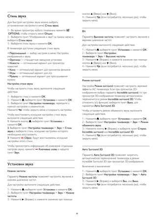 Стиль звука 
Для быстрой настройки звука можно выбрать 
установленные настройки в меню Стиль звука. 
1 - Во время просмотра любого телеканала нажмите  
OPTIONS, чтобы открыть меню Опции. 
2 - Выберите пункт "Изображение и звук" на панели меню и 
выберите Стиль звука. 
3 - Выберите стиль звука и нажмите OK. 
В телевизоре доступны следующие стили звука. 
• Персональный — выбор настроек в меню Настройка 
изображения и звука 
• Оригинал — стандартные заводские установки 
• Новости — оптимальный вариант для просмотра 
новостей 
• Кино — оптимальный вариант для просмотра фильмов 
• Игры — оптимальный вариант для игр 
• Музыка — оптимальный вариант для прослушивания 
музыки 
Настройка стиля звука 
Чтобы настроить стиль звука, выполните следующие 
действия. 
1 - Выберите стиль и нажмите OK. 
2 - Нажмите , выберите пункт Установка и нажмите OK. 
3 - Выберите пункт Настройки телевизора, перейдите к 
нужной настройке и измените ее. 
Нажмите , чтобы закрыть меню и сохранить настройки. 
Чтобы восстановить исходные настройки стиля звука, 
выполните следующие действия. 
1. Нажмите кнопку , выберите пункт Установка и 
нажмите OK. 
2. Выберите пункт Настройки телевизора > Звук > Стиль 
звука и выберите стиль, исходные настройки которого 
необходимо восстановить. 
3. Нажмите  Сброс. Будут восстановлены исходные 
настройки этого стиля. 
Чтобы просмотреть информацию об изменение отдельных 
настроек звука, нажмите  Ключевые слова и найдите 
пункт Звук. 
Установки звука 
Низкие частоты 
Параметр Низкие частоты позволяет настроить звучание в 
нижнем диапазоне частот. 
Для настройки выполните следующие действия. 
1 - Нажмите , выберите пункт Установка и нажмите OK. 
2 - Выберите пункт Настройки телевизора > Звук > Низкие 
частоты. 
3 - Нажмите  (Вправо) и измените значение при помощи 
кнопок  (Вверх) или  (Вниз). 
4 - Нажмите  (если потребуется, несколько раз), чтобы 
закрыть меню. 
ВЧ 
Параметр Высокие частоты позволяет настроить звучание в 
верхнем диапазоне частот. 
Для настройки выполните следующие действия. 
1 - Нажмите , выберите пункт Установка и нажмите OK. 
2 - Выберите пункт Настройки 
телевизора > Звук > Высокие частоты. 
3 - Нажмите  (Вправо) и измените значение при помощи 
кнопок  (Вверх) или  (Вниз). 
4 - Нажмите  (если потребуется, несколько раз), чтобы 
закрыть меню. 
Peжим surround 
Настройка Режим surround позволяет настроить звуковые 
эффекты АС телевизора. Если при просмотре 2D- 
изображения выбран параметр Incredible surround, то при 
просмотре 3D-изображения телевизор автоматически 
переключится в режим Incredible surround 3D. Чтобы 
отключить эту функцию, выберите пункт Выкл. для 
параметра Авто Surround 3D. 
Чтобы установить режим объемного звука, выполните 
следующие действия. 
1 - Нажмите , выберите пункт Установка и нажмите OK. 
2 - Выберите пункт Настройки телевизора > Звук > Режим 
объемного звука. 
3 - Нажмите кнопку  (Вправо) и выберите пункт Стерео, 
Incredible surround или Incredible surround 3D. 
4 - Нажмите  (если потребуется, несколько раз), чтобы 
закрыть меню. 
Авто Surround 3D 
Параметр Авто Surround 3D позволяет запретить 
автоматическое переключение телевизора в режим 
Incredible Surround 3D при просмотре 3D-изображения. 
Включение и выключение: 
1 - Нажмите , выберите пункт Установка и нажмите OK. 
2 - Выберите пункт Настройки телевизора > Звук > Авто 
Surround 3D. 
3 - Нажмите  (Вправо) и выберите Вкл. или Выкл. 
4 - Нажмите  (если потребуется, несколько раз), чтобы 
закрыть меню. 
88 
 