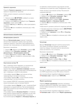 Громкость наушников 
Параметр Громкость наушников позволяет регулировать 
громкость подключенных наушников. 
Чтобы настроить громкость, выполните следующие 
действия. 
1 - Нажмите кнопку  OPTIONS и выберите на панели 
меню пункт Изображение и звук. 
2 - Нажмите кнопку  (Вниз) и выберите пункт Громкость 
наушников, а затем нажмите ОК. 
3 - Нажмите  (Вверх) или  (Вниз), чтобы отрегулировать 
громкость. 
4 - Нажмите  (если потребуется, несколько раз), чтобы 
закрыть меню. 
Дополнительные настройки звука 
Авторегулировка громкости 
Функция Автонастройка звука позволяет телевизору 
автоматически выравнивать уровень звука при резком 
изменении громкости. Чаще всего такая необходимость 
возникает при показе рекламы или переключении каналов. 
Включение и выключение: 
1 - Нажмите , выберите пункт Установка и нажмите OK. 
2 - Выберите пункт Настройки телевизора > Звук > 
Дополнительно > Авторегулировка громкости. 
3 - Нажмите  (Вправо) и выберите Вкл. или Выкл. 
4 - Нажмите  (если потребуется, несколько раз), чтобы 
закрыть меню. 
Акустические системы ТВ 
Звук с телевизора можно передавать на подключенные 
устройства: систему домашнего кинотеатра или 
аудиосистему. Параметр Динамики телевизора позволяют 
выбрать устройство, через которое будет воспроизводиться 
звук с телевизора, и способ его регулировки. 
• Если выбран параметр Выкл., акустические системы 
телевизора будут постоянно отключены. 
• Если выбран параметр Вкл., то акустические системы 
телевизора будут постоянно включены. 
Если к разъему HDMI CEC подключено аудиоустройство, 
можно использовать одну из настроек EasyLink. 
• Если выбран параметр EasyLink, то звук с телевизора будет 
передаваться на аудиоустройство. При воспроизведении 
звука через устройство акустические системы телевизора 
будут отключены. 
• Если выбран параметр Автозапуск EasyLink, то телевизор 
будет включать аудиоустройство и передавать на него звук, 
а акустические системы телевизора будут отключаться. 
Если включена функция EasyLink или Автозапуск EasyLink, вы 
по-прежнему сможете включать акустические системы 
телевизора или устройства в меню "Изображение и звук". 
Чтобы настроить акустические системы ТВ, выполните 
следующие действия. 
1 - Нажмите , выберите пункт Установка и нажмите OK. 
2 - Выберите пункт Настройки телевизора > Звук > 
Дополнительно > Динамики телевизора. 
3 - Нажмите  (Вправо) и выберите Выкл., Динамики 
телевизора, EasyLink или Автозапуск EasyLink. 
4 - Нажмите  (если потребуется, несколько раз), чтобы 
закрыть меню. 
Чтобы включить динамики, выполните следующие действия. 
1 - Во время просмотра телевизора нажмите  OPTIONS 
и выберите Изображение и звук. 
2 - Выберите пункт Динамики, а затем ТВ или Усилитель 
(аудиосистема). 
3 - Нажмите  (если потребуется, несколько раз), чтобы 
закрыть меню. 
Чистый звук 
Функция Чистый звук повышает качество звучания речи. 
Этот режим оптимально подходит для просмотра 
новостных передач. Улучшение качества звучания речи 
можно как включить, так и отключить. 
Включение и выключение: 
1 - Нажмите , выберите пункт Установка и нажмите OK. 
2 - Выберите пункт Настройки телевизора > Звук > 
Дополнительно > Чистый звук. 
3 - Нажмите  (Вправо) и выберите Вкл. или Выкл. 
4 - Нажмите  (если потребуется, несколько раз), чтобы 
закрыть меню. 
HDMI ARC 
Если вам не требуется канал возврата аудиосигнала (ARC) 
или HDMI-подключения, сигнал ARC можно отключить. 
Для получения более подробной информации нажмите 
 Ключевые слова и найдите пункт HDMI ARC. 
Формат аудиовыхода 
Параметр Формат аудиовыхода позволяет настраивать 
выходной аудиосигнал телевизора таким образом, чтобы он 
соответствовал возможностям системы домашнего 
кинотеатра. 
Для получения более подробной информации нажмите 
 Ключевые слова и найдите пункт Формат аудиовыхода. 
89 
 