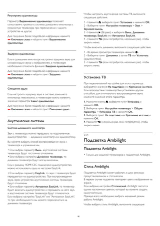 Регулировка аудиовыхода 
Параметр Выравнивание аудиовыхода позволяет 
сопоставлять громкость системы домашнего кинотеатра с 
громкостью телевизора при переключении с одного 
устройства на другое. 
Для получения более подробной информации нажмите 
 Ключевые слова и найдите пункт Выравнивание 
аудиовыхода. 
Задержка аудиовыхода 
Если в домашнем кинотеатре настроена задержка звука для 
синхронизации звука с изображением, в телевизоре 
необходимо отключить функцию Задержка аудиовыхода. 
Для получения более подробной информации нажмите 
 Ключевые слова и найдите пункт Задержка 
аудиовыхода. 
Смещение аудио 
Если настроить задержку звука в системе домашнего 
кинотеатра невозможно, в телевизоре можно изменить 
значение параметра Сдвиг аудиовыхода. 
Для получения более подробной информации нажмите 
 Ключевые слова и найдите пункт Смещение аудио. 
Акустические системы 
Система домашнего кинотеатра 
Звук с телевизора можно передавать на подключенное 
аудиоустройство — домашний кинотеатр или аудиосистему. 
Вы можете выбрать способ воспроизведения звука с 
телевизора и управления им. 
• Если выбран параметр Выкл., акустические системы 
телевизора будут постоянно отключены. 
• Если выбрана настройка Динамики телевизора, то 
динамики телевизора будут всегда включены. 
Если к разъему HDMI CEC подключено аудиоустройство, 
можно использовать одну из настроек EasyLink. 
• Если выбран параметр EasyLink, то звук с телевизора будет 
передаваться на аудиоустройство. При воспроизведении 
звука через устройство акустические системы телевизора 
будут отключены. 
• Если выбран параметр Автозапуск EasyLink, то телевизор 
будет включать аудиоустройство и передавать на него звук, 
а акустические системы телевизора будут отключаться. 
Если выбрана настройка "EasyLink" или "Автозапуск EasyLink", 
то при необходимости вы можете переключиться на 
динамики телевизора. 
Чтобы настроить акустические системы ТВ, выполните 
следующие действия. 
1 - Нажмите , выберите пункт Установка и нажмите OK. 
2 - Выберите пункт Настройки телевизора > Звук > 
Звуковой выход. 
3 - Нажмите  (Вправо) и выберите Выкл., Динамики 
телевизора, EasyLink или Автозапуск EasyLink. 
4 - Нажмите  (если потребуется, несколько раз), чтобы 
закрыть меню. 
Чтобы включить динамики, выполните следующие действия. 
1 - Во время просмотра телевизора нажмите  . 
2 - Выберите пункт Динамики, а затем ТВ или Усилитель 
(аудиосистема). 
3 - Нажмите  (если потребуется, несколько раз), чтобы 
закрыть меню. 
Установка ТВ 
При первоначальной настройке для этого параметра 
выбирается значение На подставке или Крепление на стене. 
Если впоследствии телевизор был установлен другим 
способом, для оптимального воспроизведения звука 
измените значение этого параметра. 
1. Нажмите кнопку , выберите пункт Установка и 
нажмите OK. 
2. Выберите пункт Настройки телевизора > Общие 
параметры > Установка ТВ и нажмите OK. 
3. Выберите пункт На подставке или Крепление на стене и 
нажмите OK. 
4. Нажмите  (несколько раз, если потребуется), чтобы 
закрыть меню. 
23.4 
Подсветка Ambilight 
Подсветка Ambilight 
• Только для моделей телевизоров с подсветкой Ambilight. 
Стиль Ambilight 
Подсветка Ambilight может работать в двух режимах: 
предустановленном и статическом. 
В первом случае подсветка повторяет цвета изображения на 
экране. 
Если выбрана настройка Статический, Ambilight светится 
одним постоянным цветом, который вы можете создать 
самостоятельно. 
Прежде всего необходимо выбрать желаемый режим 
работы Ambilight. 
Чтобы выбрать стиль Ambilight, выполните следующие 
90 
 