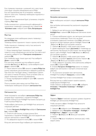Если телевизор подключен к домашней сети, сразу после 
этого будет запущено обнаружение моста Philips. 
Если же подключение еще не установлено, телевизор 
запустит поиск сети. Телевизор необходимо подключить к 
домашней сети. 
После того как подключение будет установлено, откройте 
страницу Мост hue. 
Чтобы ознакомиться с дополнительной информацией о 
подключении телевизора к домашней сети, нажмите  
Ключевые слова и найдите пункт Сеть, беспроводная. 
Мост hue 
На следующем этапе необходимо связать телевизор с 
мостом Philips hue. 
Телевизор можно подключить только к одному мосту hue. 
Чтобы подключить телевизор к мосту hue, выполните 
следующие действия. 
1 - Когда телевизор будет подключен к сети, на экране 
появится список обнаруженных мостов hue. Если найти мост 
не удалось, выберите пункт Повторное сканирование и 
нажмите OK. 
Если телевизор нашел только один мост hue, выберите 
Далее и нажмите OK. 
Если доступно несколько мостов, выберите нужный 
кнопками  (Вверх) или  (Вниз), а затем выберите пункт 
Далее и нажмите OK. 
2 - После нажатия кнопки OK нажмите на мосте Philips hue 
кнопку соединения, расположенную в середине устройства. 
При этом мост hue будет связан с телевизором. Сделать 
это нужно в течение 30 секунд. После установки связи на 
экране телевизора появится подтверждение. 
3 - В окне подтверждения выберите пункт OK и нажмите 
кнопку OK. 
После установки связи между мостом Philips hue и 
телевизором необходимо настроить светильники hue. 
Светильники hue 
Ниже описывается, как выбрать светильники Philips hue, 
которые будут подключены к подсветке Ambilight. 
В общей сложности для Ambilight+hue можно настроить до 
9 светильников Philips hue. 
Чтобы выбрать светильники для Ambilight+hue, выполните 
следующие действия. 
1 - В меню Настроить Ambilight+hue выберите Светильники 
hue и нажмите OK. 
2 - Отметьте светильники, которые должны быть 
подключены к подсветке Ambilight. Для этого выделите имя 
нужного светильника и нажмите OK. 
3 - По завершении выделите кнопку OK и нажмите OK. 
Когда все светильники будут выбраны для подключения к 
Ambilight+hue, перейдите на страницу Настройка 
светильников. 
Настройка светильников 
Далее необходимо настроить каждый светильник Philips 
hue. 
Для настройки светильников hue, выполните следующие 
действия. 
1 - Выберите имя светильника в меню Настроить 
Ambilight+hue и нажмите OK. Выбранный светильник начнет 
мигать. 
2 - Сначала необходимо указать, как светильник расположен 
относительно телевизора. После того как будет 
установлено правильное значение в поле Угол, светильник 
загорится соответствующим цветом Ambilight. Нажмите  
(Вверх) или  (Вниз) для настройки значения. 
3 - Нажмите  (Вправо), чтобы указать расстояние. 
4 - Далее необходимо задать расстояние от телевизора до 
светильника. Чем больше это расстояние, тем меньше будет 
яркость цвета Ambilight. Нажмите  (Вверх) или  (Вниз) 
для настройки значения. 
3 - Нажмите  (Вправо), чтобы указать расстояние. 
6 - Наконец, установите яркость светильника. Нажмите  
(Вверх) или  (Вниз) для настройки значения. 
7 - Чтобы завершить настройку этого светильника, выберите 
кнопку OK и нажмите OK. 
8 - В меню Настроить Ambilight+hue можно по очереди 
выбрать все светильники и повторить описанные выше 
действия. 
9 - По окончании настройки всех светильников 
Ambilight+hue выберите Завершить и нажмите OK. 
Система Ambilight+hue готова к использованию. 
Впоследствии вы в любой момент можете изменить 
конфигурацию Ambilight+hue. 
Чтобы изменить конфигурацию, нажмите  и выберите 
Установка > Настройки телевизора > Ambilight > 
Ambilight+hue. 
Эффект 
Параметр Эффект позволяет настроить уровень подсветки 
Ambilight для светильников Ambilight+hue. 
Чтобы настроить эффект Ambilight+hue, выполните 
следующие действия. 
1 - Нажмите , выберите пункт Установка и нажмите OK. 
2 - Выберите пункт Настройки телевизора > Ambilight > 
Ambilight+hue > Эффект и нажмите OK. 
3 - Нажмите  (Вверх) или  (Вниз) для настройки 
значения. 
4 - Нажмите  (если потребуется, несколько раз), чтобы 
закрыть меню. 
. 
92 
 