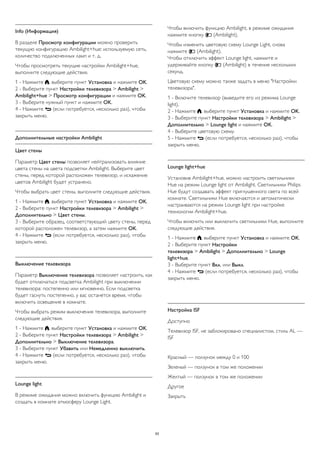 Info (Информация) 
В разделе Просмотр конфигурации можно проверить 
текущую конфигурацию Ambilight+hue: используемую сеть, 
количество подключенных ламп и т. д. 
Чтобы просмотреть текущие настройки Ambilight+hue, 
выполните следующие действия. 
1 - Нажмите , выберите пункт Установка и нажмите OK. 
2 - Выберите пункт Настройки телевизора > Ambilight > 
Ambilight+hue > Просмотр конфигурации и нажмите OK. 
3 - Выберите нужный пункт и нажмите OK. 
4 - Нажмите  (если потребуется, несколько раз), чтобы 
закрыть меню. 
Дополнительные настройки Ambilight 
Цвет стены 
Параметр Цвет стены позволяет нейтрализовать влияние 
цвета стены на цвета подсветки Ambilight. Выберите цвет 
стены, перед которой расположен телевизор, и искажение 
цветов Ambilight будет устранено. 
Чтобы выбрать цвет стены, выполните следующие действия. 
1 - Нажмите , выберите пункт Установка и нажмите OK. 
2 - Выберите пункт Настройки телевизора > Ambilight > 
Дополнительно > Цвет стены. 
3 - Выберите образец, соответствующий цвету стены, перед 
которой расположен телевизор, а затем нажмите OK. 
4 - Нажмите  (если потребуется, несколько раз), чтобы 
закрыть меню. 
Выключение телевизора 
Параметр Выключение телевизора позволяет настроить, как 
будет отключаться подсветка Ambilight при выключении 
телевизора: постепенно или мгновенно. Если подсветка 
будет гаснуть постепенно, у вас останется время, чтобы 
включить освещение в комнате. 
Чтобы выбрать режим выключения телевизора, выполните 
следующие действия. 
1 - Нажмите , выберите пункт Установка и нажмите OK. 
2 - Выберите пункт Настройки телевизора > Ambilight > 
Дополнительно > Выключение телевизора. 
3 - Выберите пункт Убавить или Немедленно выключить. 
4 - Нажмите  (если потребуется, несколько раз), чтобы 
закрыть меню. 
Lounge light 
В режиме ожидания можно включить функцию Ambilight и 
создать в комнате атмосферу Lounge Light. 
Чтобы включить функцию Ambilight, в режиме ожидания 
нажмите кнопку  (Ambilight). 
Чтобы изменить цветовую схему Lounge Light, снова 
нажмите  (Ambilight). 
Чтобы отключить эффект Lounge light, нажмите и 
удерживайте кнопку  (Ambilight) в течение нескольких 
секунд. 
Цветовую схему можно также задать в меню "Настройки 
телевизора". 
1 - Включите телевизор (выведите его из режима Lounge 
light). 
2 - Нажмите , выберите пункт Установка и нажмите OK. 
3 - Выберите пункт Настройки телевизора > Ambilight > 
Дополнительно > Lounge light и нажмите OK. 
4 - Выберите цветовую схему. 
5 - Нажмите  (если потребуется, несколько раз), чтобы 
закрыть меню. 
Lounge light+hue 
Установив Ambilight+hue, можно настроить светильники 
Hue на режим Lounge light от Ambilight. Светильники Philips 
Hue будут создавать эффект приглушенного света по всей 
комнате. Светильники Hue включаются и автоматически 
настраиваются на режим Lounge light при настройке 
технологии Ambilight+hue. 
Чтобы включить или выключить светильники Hue, выполните 
следующие действия. 
1 - Нажмите , выберите пункт Установка и нажмите OK. 
2 - Выберите пункт Настройки 
телевизора > Ambilight > Дополнительно > Lounge 
light+hue. 
3 - Выберите пункт Вкл. или Выкл. 
4 - Нажмите  (если потребуется, несколько раз), чтобы 
закрыть меню. 
Настройка ISF 
Доступно 
Телевизор ISF, не заблокировано специалистом, стиль AL — 
ISF 
Красный — ползунок между 0 и 100 
Зеленый — ползунок в том же положении 
Желтый — ползунок в том же положении 
Другое 
Закрыть 
93 
 
