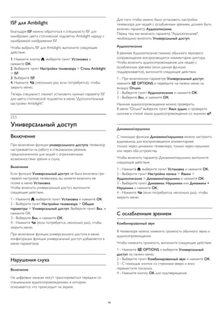 ISF для Ambilight 
Благодаря ISF можно обратиться к специалисту ISF для 
калибровки цвета статической подсветки Ambilight наряду с 
калибровкой изображения ISF. 
Чтобы выбрать ISF для Ambilight, выполните следующие 
действия. 
1. Нажмите кнопку , выберите пункт Установка и 
нажмите OK. 
2. Выберите пункт Настройки телевизора > Стиль Ambilight 
> ISF. 
3. Выберите ISF. 
4. Нажмите  (несколько раз, если потребуется), чтобы 
закрыть меню. 
Теперь специалист сможет установить нужный параметр ISF 
для цвета статической подсветки в меню "Дополнительные 
настройки Ambilight". 
23.5 
Универсальный доступ 
Включение 
При включении функции универсального доступа телевизор 
настраивается на работу в специальном режиме, 
предназначенном для людей с ограниченными 
возможностями зрения и слуха. 
Включение 
Если функция Универсальный доступ не была включена при 
первой настройке телевизора, вы можете включить ее 
позже в меню Установка. 
Чтобы включить универсальный доступ, выполните 
следующие действия. 
1 - Нажмите , выберите пункт Установка и нажмите OK. 
2 - Выберите пункт Настройки телевизора > Общие 
параметры > Универсальный доступ. Выберите пункт Вкл. и 
нажмите OK. 
3 - Выберите Вкл. и нажмите ОК. 
4 - Нажмите  (если потребуется, несколько раз), чтобы 
закрыть меню. 
При включении функции универсального доступа в меню 
конфигурации функция универсальный доступ добавляется в 
меню параметров. 
Нарушения слуха 
Включение 
На цифровых каналах могут транслироваться передачи со 
специальным аудиосопровождением, в котором 
описывается, что происходит на экране. 
Для того чтобы можно было установить настройки 
телевизора для людей с ослабленным зрением, должен быть 
включен параметр Аудиоописание. 
Перед тем как включать параметр "Аудиоописание", 
необходимо включить Универсальный доступ. 
Аудиоописание 
В режиме Аудиоописание помимо обычного звукового 
сопровождения воспроизводятся комментарии диктора. 
Чтобы включить аудиосопровождение для людей с 
ослабленным зрением (если данная функция 
поддерживается), выполните следующие действия. 
1 - При включенном параметре Универсальный доступ 
нажмите  OPTIONS и перейдите на панели меню на 
вкладку Опции. 
2 - Выберите пункт Аудиоописание и нажмите OK. 
3 - Выберите Вкл. и нажмите ОК. 
Наличие аудиосопровождения можно проверить. 
В меню "Опции" выберите пункт Язык аудио и проверьте 
наличие в списке языка аудиосопровождения со значком . 
Динамики/наушники 
С помощью функции Динамики/наушники можно настроить 
аудиовыход для воспроизведения комментариев: 
только через динамики телевизора, только через наушники 
или через оба устройства. 
Чтобы включить параметр Динамики/наушники, выполните 
следующие действия. 
1 - Нажмите , выберите пункт Установка и нажмите OK. 
2 - Выберите пункт Настройки канала > Языки > 
Аудиоописание > Динамики/наушники и нажмите OK. 
3 - Выберите пункт Динамики, Наушники или Динамики + 
Наушники и нажмите OK. 
4 - Нажмите  (если потребуется, несколько раз), чтобы 
закрыть меню. 
С ослабленным зрением 
Комбинированный звук 
В телевизоре можно изменить громкость обычного звука и 
аудиосопровождения. 
Чтобы изменить громкость, выполните следующие действия. 
1 - Нажмите  OPTIONS и выберите Универсальный 
доступ на панели меню. 
2 - Выберите пункт Комбинированный звук и нажмите OK. 
3 - С помощью кнопок со стрелками вверх и вниз 
переместите ползунок. 
4 - Нажмите кнопку OK для подтверждения. 
94 
 