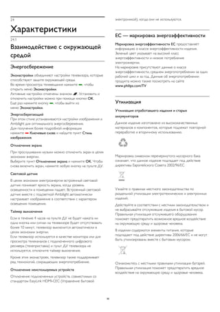 24 
Характеристики 
24.1 
Взаимодействие с окружающей 
средой 
Энергосбережение 
Эконастройки объединяют настройки телевизора, которые 
способствуют защите окружающей среды. 
Во время просмотра телевещания нажмите , чтобы 
открыть меню Эконастройки. 
Активные настройки отмечены значком . Установить и 
отключить настройки можно при помощи кнопки OK. 
Еще раз нажмите кнопку , чтобы выйти из 
меню Эконастройки. 
Энергосберегающий 
При этом стиле устанавливаются настройки изображения и 
Ambilight для оптимального энергосбережения. 
Для получения более подробной информации 
нажмите  Ключевые слова и найдите пункт Стиль 
изображения. 
Отключение экрана 
При прослушивании музыки можно отключить экран в целях 
экономии энергии. 
Выберите пункт Отключение экрана и нажмите OK. Чтобы 
снова включить экран, нажмите любую кнопку на пульте ДУ. 
Световой датчик 
В целях экономии электроэнергии встроенный световой 
датчик понижает яркость экрана, когда уровень 
освещенности в помещении падает. Встроенный световой 
датчик вместе с подсветкой Ambilight автоматически 
настраивает изображение в соответствии с характером 
освещения помещения. 
Таймер выключения 
Если в течение 4 часов на пульте ДУ не будет нажата ни 
одна кнопка или сигнал на телевизоре будет отсутствовать 
более 10 минут, телевизор выключится автоматически в 
целях экономии энергии. 
Если телевизор используется в качестве монитора или для 
просмотра телеканалов с подключенного цифрового 
ресивера (телеприставка) и пульт ДУ телевизора не 
используется, отключите таймер выключения. 
Кроме этих эконастроек, телевизор также поддерживает 
ряд технологий, сокращающих энергопотребление. 
Отключение неиспользуемых устройств 
Отключение подключенных устройств, совместимых со 
стандартом EasyLink HDMI-CEC (Управление бытовой 
электроникой), когда они не используются. 
ЕС — маркировка энергоэффективности 
Маркировка энергоэффективности ЕС предоставляет 
информацию о классе энергоэффективности изделия. 
Зеленый цвет указывает на высокий класс 
энергоэффективности и низкое потребление 
электроэнергии. 
На маркировке присутствуют данные о классе 
энергоэффективности, среднем энергопотреблении за один 
рабочий цикл и за год. Данные об энергопотреблении 
продукта можно также посмотреть на сайте 
www.philips.com/TV 
Утилизация 
Утилизация отработавшего изделия и старых 
аккумуляторов 
Данное изделие изготовлено из высококачественных 
материалов и компонентов, которые подлежат повторной 
переработке и вторичному использованию. 
Маркировка символом перечеркнутого мусорного бака 
означает, что данное изделие подпадает под действие 
директивы Европейского Совета 2002/96/EC 
Узнайте о правилах местного законодательства по 
раздельной утилизации электротехнических и электронных 
изделий. 
Действуйте в соответствии с местным законодательством и 
не выбрасывайте отслужившие изделия в бытовой мусор. 
Правильная утилизация отслужившего оборудования 
поможет предотвратить возможное вредное воздействие 
на окружающую среду и здоровье человека. 
В изделии содержатся элементы питания, которые 
подпадают под действие директивы 2006/66/EC и не могут 
быть утилизированы вместе с бытовым мусором. 
Ознакомьтесь с местными правилами утилизации батарей. 
Правильная утилизация поможет предотвратить вредное 
воздействие на окружающую среду и здоровье человека. 
96 
 