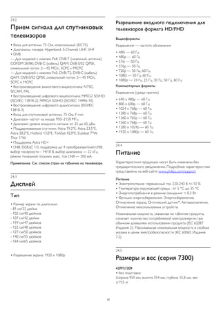 24.2 
Прием сигнала для спутниковых 
телевизоров 
• Вход для антенны: 75 Ом, коаксиальный (IEC75) 
• Диапазоны тюнера: Hyperband, S-Channel, UHF, VHF 
• DVB: 
— Для моделей с именем PxK: DVB-T (наземный, антенна) 
COFDM 2K/8K; DVB-C (кабель) QAM; DVB-S/S2 QPSK, 
символьный поток: 2—45 МС/с, SCPC и MCPC 
— Для моделей с именем PxS: DVB-T2; DVB-C (кабель) 
QAM; DVB-S/S2 QPSK, символьный поток: 2—45 МС/с, 
SCPC и MCPC 
• Воспроизведение аналогового видеосигнала: NTSC, 
SECAM, PAL 
• Воспроизведение цифрового видеосигнала: MPEG2 SD/HD 
(ISO/IEC 13818-2), MPEG4 SD/HD (ISO/IEC 14496-10) 
• Воспроизведение цифрового аудиосигнала (ISO/IEC 
13818-3) 
• Вход для спутниковой антенны: 75 Ом, F-тип 
• Диапазон частот на входе: 950–2150 МГц 
• Диапазон уровня входного сигнала: от 25 до 65 дБм 
• Поддерживаемые спутники: Astra 19.2°E, Astra 23.5°E, 
Astra 28.2°E, Hotbird 13.0°E, TürkSat 42.0°E, Eutelsat 7°W, 
Thor 1°W 
• Поддержка Astra HD+ 
• LNB: DiSEqC 1.0, поддержка до 4 преобразователей LNB, 
выбор полярности - 14/18 В, выбор диапазона — 22 кГц, 
режим тональной посылки, макс. ток LNB — 300 мА 
Примечание. См. список стран на табличке на телевизоре. 
24.3 
Дисплей 
Тип 
• Размер экрана по диагонали: 
- 81 см/32 дюйма 
- 102 см/40 дюймов 
- 107 см/42 дюйма 
- 119 см/47 дюймов 
- 122 см/48 дюймов 
- 127 см/50 дюймов 
- 140 см/55 дюймов 
- 164 см/65 дюймов 
• Разрешение экрана: 1920 x 1080p 
Разрешение входного подключения для 
телевизоров формата HD/FHD 
Видеоформаты 
Разрешение — частота обновления 
• 480i — 60 Гц 
• 480p — 60 Гц 
• 576i — 50 Гц 
• 576p — 50 Гц 
• 720p — 50 Гц, 60 Гц 
• 1080i — 50 Гц, 60 Гц 
• 1080p — 24 Гц, 25 Гц, 30 Гц, 50 Гц, 60 Гц 
Компьютерные форматы 
Разрешение (среди прочих) 
• 640 x 480p — 60 Гц 
• 800 x 600p — 60 Гц 
• 1024 x 768p — 60 Гц 
• 1280 x 768p — 60 Гц 
• 1360 x 765p — 60 Гц 
• 1360 x 768p — 60 Гц 
• 1280 x 1024p — 60 Гц 
• 1920 x 1080p — 60 Гц 
24.4 
Питание 
Характеристики продукции могут быть изменены без 
предварительного уведомления. Подробные характеристики 
представлены на веб-сайте www.philips.com/support. 
Питание 
• Электропитание: переменный ток 220-240 В +/-10 % 
• Температура окружающей среды : от 5 °C до 35 °C 
• Энергопотребление в режиме ожидания: < 0,3 Вт 
• Функции энергосбережения: Энергосбережение, 
Отключение экрана, Оптический датчик*, Автовыключение, 
Отключение неиспользуемых устройств. 
Номинальная мощность, указанная на табличке продукта, 
означает количество потребляемой электроэнергии при 
обычном домашнем использовании продукта (IEC 62087 
Издание 2). Максимальная номинальная мощность в скобках 
указана в целях электробезопасности (IEC 60065 Издание 
7.2). 
24.5 
Размеры и вес (серия 7300) 
42PFS7309 
• без подставки: 
Ширина 950 мм, высота 554 мм, глубина 35,8 мм, вес 
±11,5 кг 
97 
 