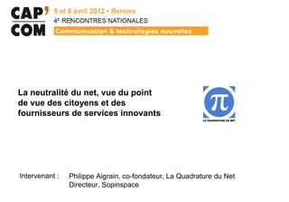 La neutralité du net, vue du point
de vue des citoyens et des
fournisseurs de services innovants




Intervenant :   Philippe Aigrain, co-fondateur, La Quadrature du Net
                Directeur, Sopinspace
 