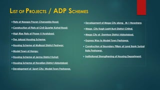 LIST OF PROJECTS / ADP SCHEMES
Flats at Nasapa Payan Charsadda Road:
Construction of Flats at Civil Quarter Kohat Road:
High Rise Flats at Phase-V Hyatabad:
The Jalozai Housing Scheme:
Housing Scheme at Mullazai District Peshwar:
Model Town at Hangu:
Housing Scheme at Jerma District Kohat:
Housing Scheme at Havelian District Abbotabad:
Development of Sport City/ Model Town Peshawar.
Development of Mega City along M-1 Nowshera.
Mega City Kagh Lasht Buni District Chitral.
Mega City at Damtoor District Abbotabad.
Express Way to Model Town Peshawar.
 Construction of Boundary Pillars at Land Bank Surizai
Bala Peshawar.
 Institutional Strengthening of Housing Department:
 