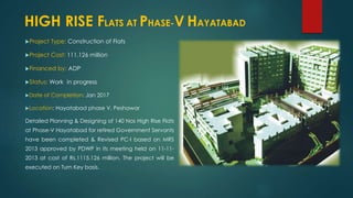 Project Type: Construction of Flats
Project Cost: 111.126 million
Financed by: ADP
Status: Work in progress
Date of Completion: Jan 2017
Location: Hayatabad phase V, Peshawar
Detailed Planning & Designing of 140 Nos High Rise Flats
at Phase-V Hayatabad for retired Government Servants
have been completed & Revised PC-I based on MRS
2013 approved by PDWP in its meeting held on 11-11-
2013 at cost of Rs.1115.126 million. The project will be
executed on Turn Key basis.
HIGH RISE FLATS AT PHASE-V HAYATABAD
 