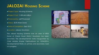 Project Type: Housing Scheme
Project Cost: 11494.44 million
Financed by: self Financed
Status: 30 % Work Done
Date of Completion: Sept 2015
Location: Jalozai, Nowshera
The Jalozai Housing Scheme over an area of 8905
Kanal at Cherat Road District Nowshera has been
launched. The developmental works inaugurated by
Chief Minister Khyber Pakhtunkhwa on 10/04/2014.
Developmental Works on primary and secondary road
is in progress.
JALOZAI HOUSING SCHEME
 