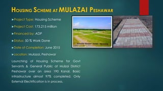 Project Type: Housing Scheme
Project Cost: 173.215 million
Financed by: ADP
Status: 50 % Work Done
Date of Completion: June 2015
Location: Mulazai, Peshawar
Launching of Housing Scheme for Govt
Servants & General Public at Mulzai District
Peshawar over an area 190 Kanal. Basic
infrastructure almost 97% completed. Only
External Electrification is in process.
HOUSING SCHEME AT MULAZAI PESHAWAR
 