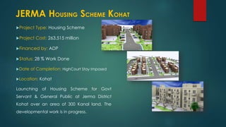 Project Type: Housing Scheme
Project Cost: 263.515 million
Financed by: ADP
Status: 28 % Work Done
Date of Completion: HighCourt Stay Imposed
Location: Kohat
Launching of Housing Scheme for Govt
Servant & General Public at Jerma District
Kohat over an area of 300 Kanal land. The
developmental work is in progress.
JERMA HOUSING SCHEME KOHAT
 