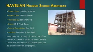 Project Type: Housing Scheme
Project Cost: 145.948 million
Financed by: self Financed
Status: 50 % Work Done
Date of Completion: Dec 2015
Location: Havelian, Abbotabad
Launching of Housing Scheme for Govt
Servant & General Public at Jerma District
Kohat over an area of 300 Kanal land. The
developmental work is in progress.
HAVELIAN HOUSING SCHEME ABBOTABAD
 
