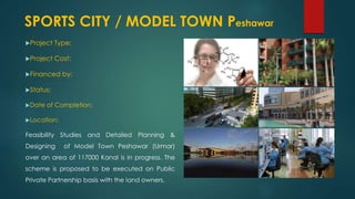 Project Type:
Project Cost:
Financed by:
Status:
Date of Completion:
Location:
Feasibility Studies and Detailed Planning &
Designing of Model Town Peshawar (Urmar)
over an area of 117000 Kanal is in progress. The
scheme is proposed to be executed on Public
Private Partnership basis with the land owners.
SPORTS CITY / MODEL TOWN Peshawar
 