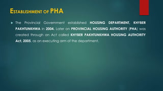 ESTABLISHMENT OF PHA
 The Provincial Government established HOUSING DEPARTMENT, KHYBER
PAKHTUNKHWA in 2004. Later on PROVINCIAL HOUSING AUTHORITY (PHA) was
created through an Act called KHYBER PAKHTUNKHWA HOUSING AUTHORITY
Act, 2005, as an executing arm of the department.
 