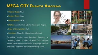 Project Type: N/A
Project Cost: N/A
Financed by: N/A
Status: Feasibility Study & Detail Planning is in Progress
Date of Completion: N/A
Location : Dhamtor, District Abbotabad
Feasibility Studies and Detailed Planning &
Designing over an area of 4000 Kanal private
land is awarded to consultant. The project will be
executed on Public Private Partnership basis.
MEGA CITY DHAMTOR ABBOTABAD
 