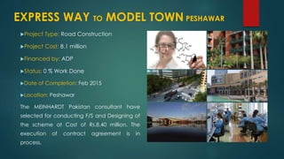 Project Type: Road Construction
Project Cost: 8.1 million
Financed by: ADP
Status: 0 % Work Done
Date of Completion: Feb 2015
Location: Peshawar
The MEINHARDT Pakistan consultant have
selected for conducting F/S and Designing of
the scheme at Cost of Rs.8.40 million. The
execution of contract agreement is in
process.
EXPRESS WAY TO MODEL TOWN PESHAWAR
 
