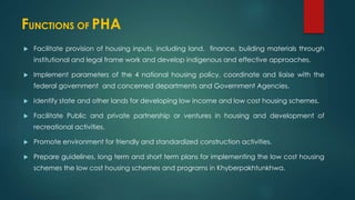 FUNCTIONS OF PHA
 Facilitate provision of housing inputs, including land, finance, building materials through
institutional and legal frame work and develop indigenous and effective approaches.
 Implement parameters of the 4 national housing policy, coordinate and liaise with the
federal government and concerned departments and Government Agencies.
 Identify state and other lands for developing low income and low cost housing schemes.
 Facilitate Public and private partnership or ventures in housing and development of
recreational activities.
 Promote environment for friendly and standardized construction activities.
 Prepare guidelines, long term and short term plans for implementing the low cost housing
schemes the low cost housing schemes and programs in Khyberpakhtunkhwa.
 