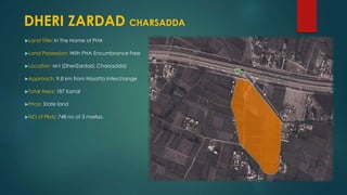 Land Title: In The Name of PHA
Land Possession: With PHA Encumbrance Free
Location: M-I (DheriZardad, Charsadda)
Approach: 9.8 km from Nissatta Interchange
Total Area: 187 Kanal
Price: State land
NO of Plots: 748 no of 3 marlas.
DHERI ZARDAD CHARSADDA
 