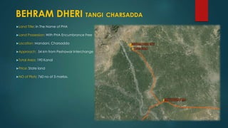 Land Title: In The Name of PHA
Land Possession: With PHA Encumbrance Free
Location: Mandani, Charsadda
Approach: 54 km from Peshawar Interchange
Total Area: 190 Kanal
Price: State land
NO of Plots: 760 no of 3 marlas.
BEHRAM DHERI TANGI CHARSADDA
 
