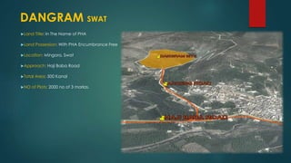 Land Title: In The Name of PHA
Land Possession: With PHA Encumbrance Free
Location: Mingora, Swat
Approach: Haji Baba Road
Total Area: 500 Kanal
NO of Plots: 2000 no of 3 marlas.
DANGRAM SWAT
 