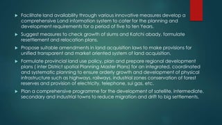  Facilitate land availability through various innovative measures develop a
comprehensive Land information system to cater for the planning and
development requirements for a period of five to ten Years.
 Suggest measures to check growth of slums and Katchi abady, formulate
resettlement and relocation plans.
 Propose suitable amendments in land acquisition laws to make provisions for
unified transparent and market oriented system of land acquisition.
 Formulate provincial land use policy, plan and prepare regional development
plans ( inter District spatial Planning Master Plans) for an integrated, coordinated
and systematic planning to ensure orderly growth and development of physical
infrastructure such as highways, railways, industrial zones conservation of forest
reserves and provision of electricity, telephone, sui gas, etc.
 Plan a comprehensive programme for the development of satellite, intermediate,
secondary and industrial towns to reduce migration and drift to big settlements.
 