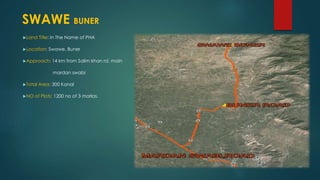 Land Title: In The Name of PHA
Location: Swawe, Buner
Approach: 14 km from Salim khan rd, main
mardan swabi
Total Area: 300 Kanal
NO of Plots: 1200 no of 3 marlas.
SWAWE BUNER
 