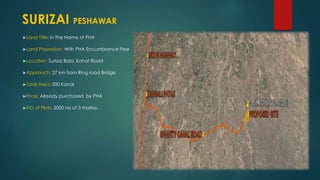 Land Title: In The Name of PHA
Land Possession: With PHA Encumbrance Free
Location: Surizai Bala, Kohat Road
Approach: 27 km from Ring road Bridge
Total Area: 500 Kanal
Price: Already purchased by PHA
NO of Plots: 2000 no of 3 marlas.
SURIZAI PESHAWAR
 