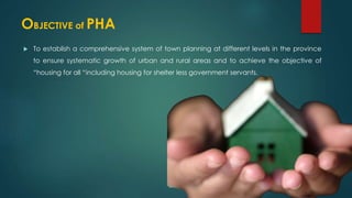 OBJECTIVE of PHA
 To establish a comprehensive system of town planning at different levels in the province
to ensure systematic growth of urban and rural areas and to achieve the objective of
“housing for all “including housing for shelter less government servants.
 