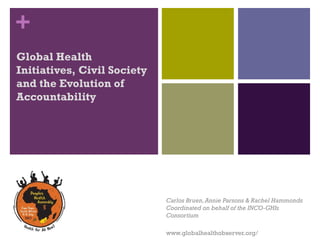 +
Global Health
Initiatives, Civil Society
and the Evolution of
Accountability
 




                             Carlos Bruen, Annie Parsons & Rachel Hammonds
                             Coordinated on behalf of the INCO-GHIs
                             Consortium

                             www.globalhealthobserver.org/
 