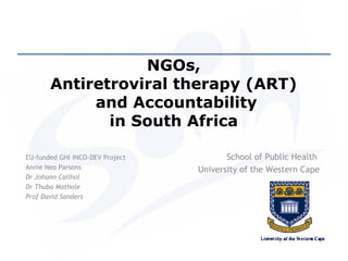 NGOs,
       Antiretroviral therapy (ART)
            and Accountability
              in South Africa

EU-funded GHI INCO-DEV Project          School of Public Health
Annie Neo Parsons                University of the Western Cape
Dr Johann Cailhol
Dr Thuba Mathole
Prof David Sanders
 