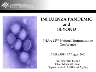 INFLUENZA PANDEMIC
and
BEYOND
PHAA 12TH National Immunisation
Conference
ADELAIDE – 17 August 2010
Professor Jim Bishop
Chief Medical Officer
Department of Health and Ageing
 