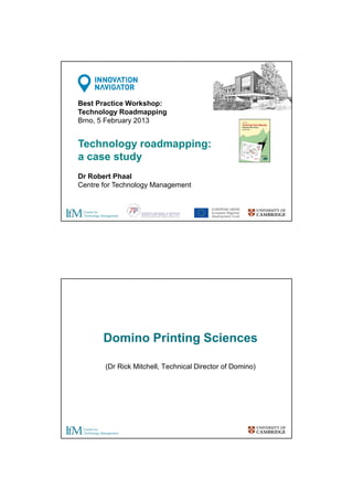 Best Practice Workshop:
Technology Roadmapping
Brno, 5 February 2013

Technology roadmapping:
a case study
Dr Robert Phaal
Centre for Technology Management

Domino Printing Sciences
(Dr Rick Mitchell, Technical Director of Domino)

 