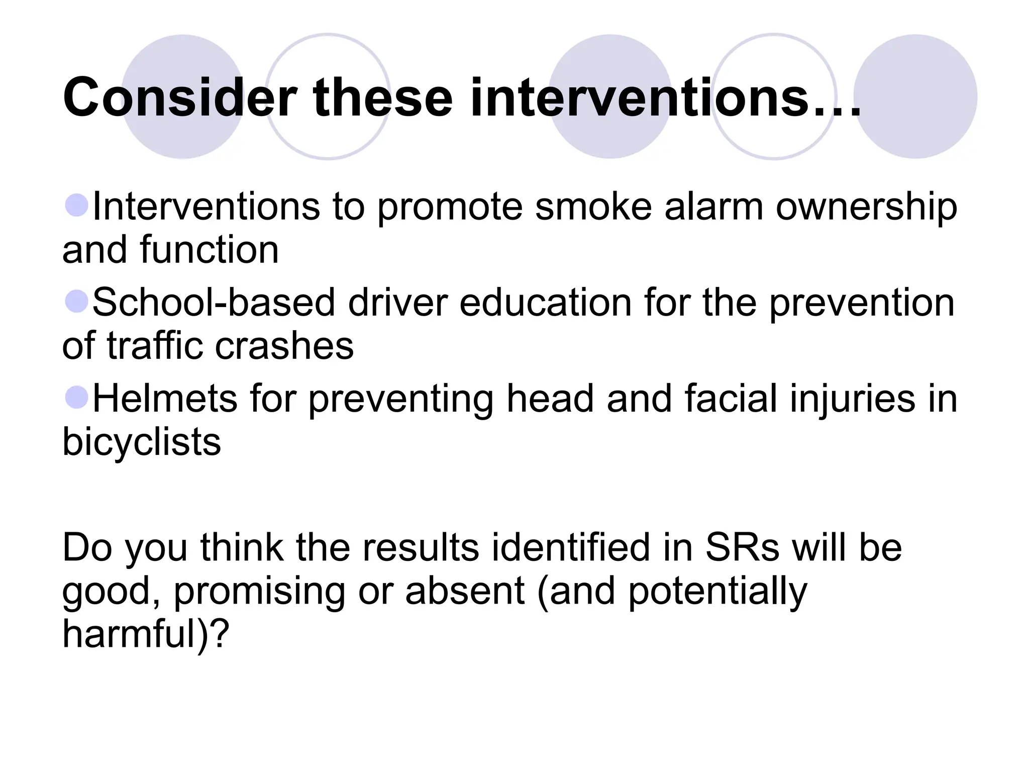 Consider these interventions…
Interventions to promote smoke alarm ownership
and function
School-based driver education for the prevention
of traffic crashes
Helmets for preventing head and facial injuries in
bicyclists
Do you think the results identified in SRs will be
good, promising or absent (and potentially
harmful)?
 