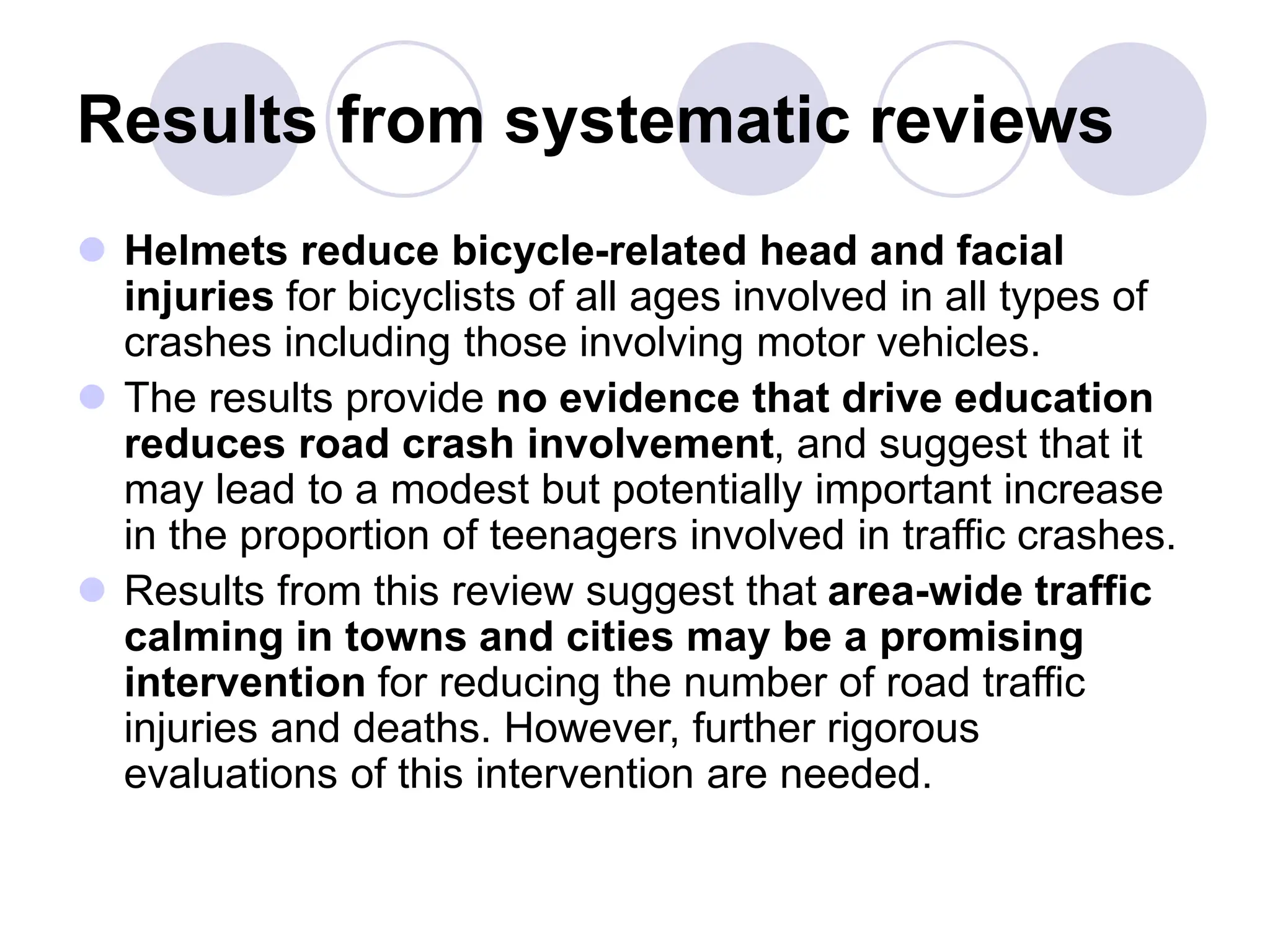 Results from systematic reviews
 Helmets reduce bicycle-related head and facial
injuries for bicyclists of all ages involved in all types of
crashes including those involving motor vehicles.
 The results provide no evidence that drive education
reduces road crash involvement, and suggest that it
may lead to a modest but potentially important increase
in the proportion of teenagers involved in traffic crashes.
 Results from this review suggest that area-wide traffic
calming in towns and cities may be a promising
intervention for reducing the number of road traffic
injuries and deaths. However, further rigorous
evaluations of this intervention are needed.
 