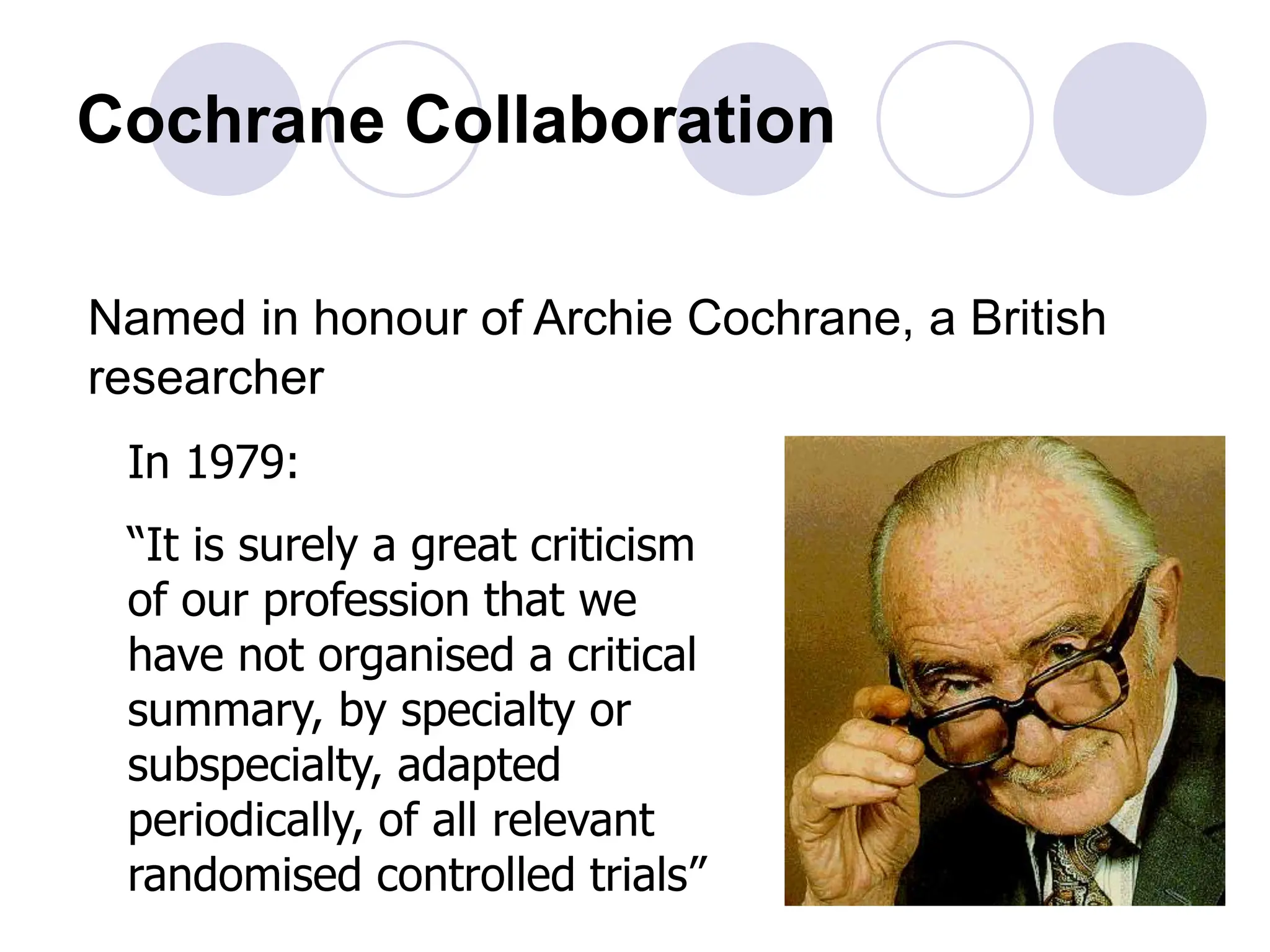 Cochrane Collaboration
Named in honour of Archie Cochrane, a British
researcher
In 1979:
“It is surely a great criticism
of our profession that we
have not organised a critical
summary, by specialty or
subspecialty, adapted
periodically, of all relevant
randomised controlled trials”
 
