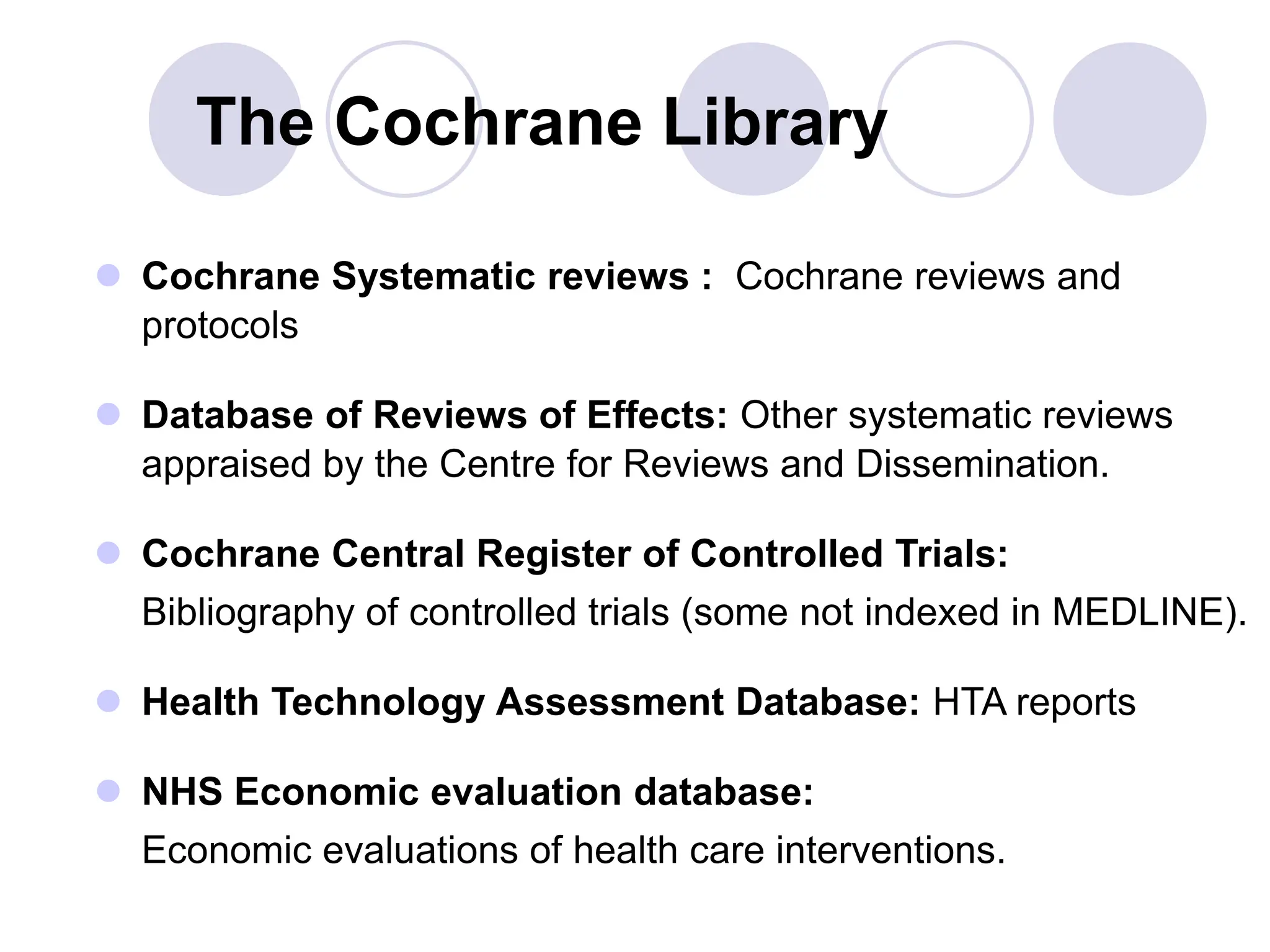 The Cochrane Library
 Cochrane Systematic reviews : Cochrane reviews and
protocols
 Database of Reviews of Effects: Other systematic reviews
appraised by the Centre for Reviews and Dissemination.
 Cochrane Central Register of Controlled Trials:
Bibliography of controlled trials (some not indexed in MEDLINE).
 Health Technology Assessment Database: HTA reports
 NHS Economic evaluation database:
Economic evaluations of health care interventions.
 