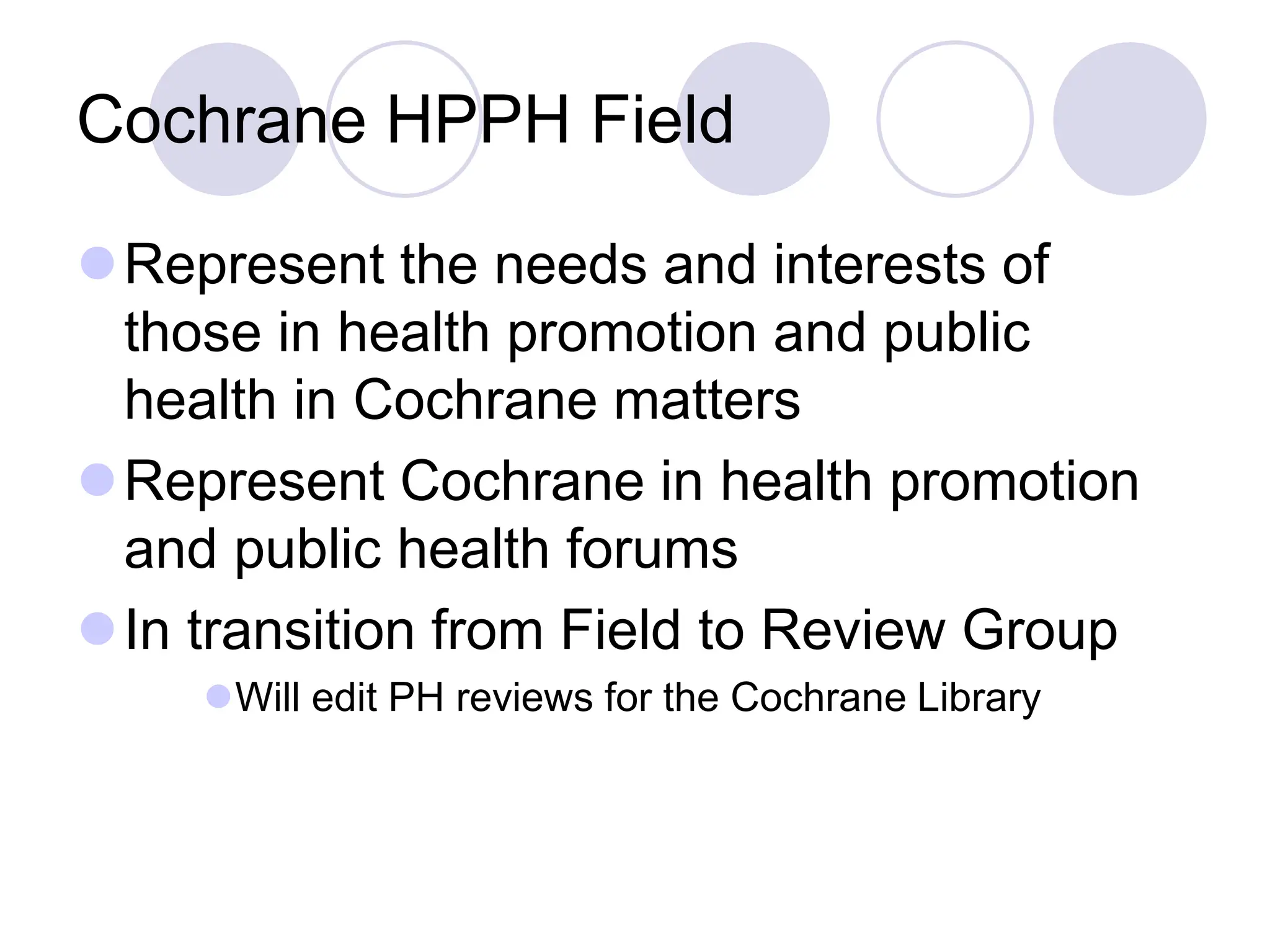 Cochrane HPPH Field
Represent the needs and interests of
those in health promotion and public
health in Cochrane matters
Represent Cochrane in health promotion
and public health forums
In transition from Field to Review Group
Will edit PH reviews for the Cochrane Library
 