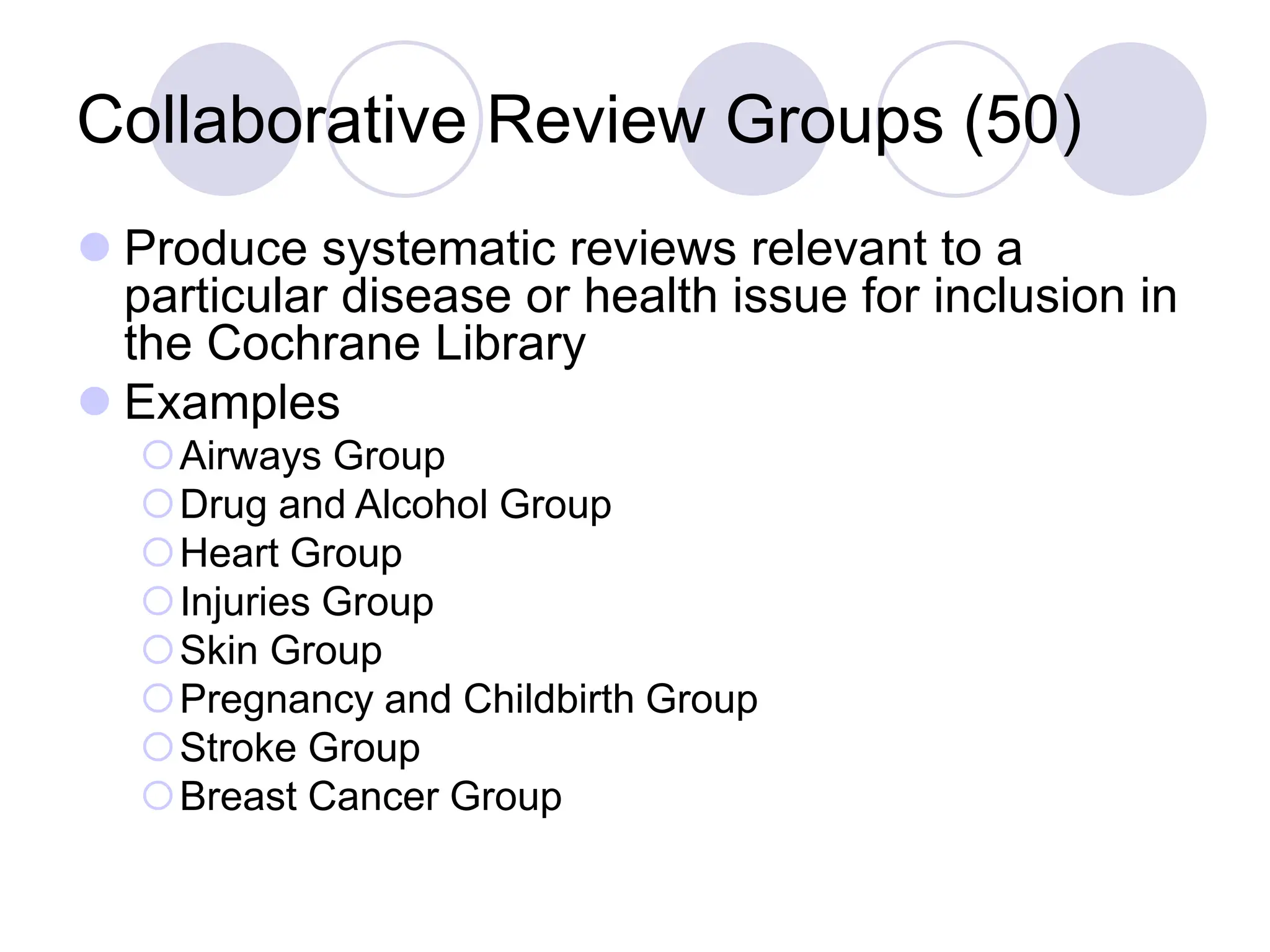 Collaborative Review Groups (50)
 Produce systematic reviews relevant to a
particular disease or health issue for inclusion in
the Cochrane Library
 Examples
Airways Group
Drug and Alcohol Group
Heart Group
Injuries Group
Skin Group
Pregnancy and Childbirth Group
Stroke Group
Breast Cancer Group
 
