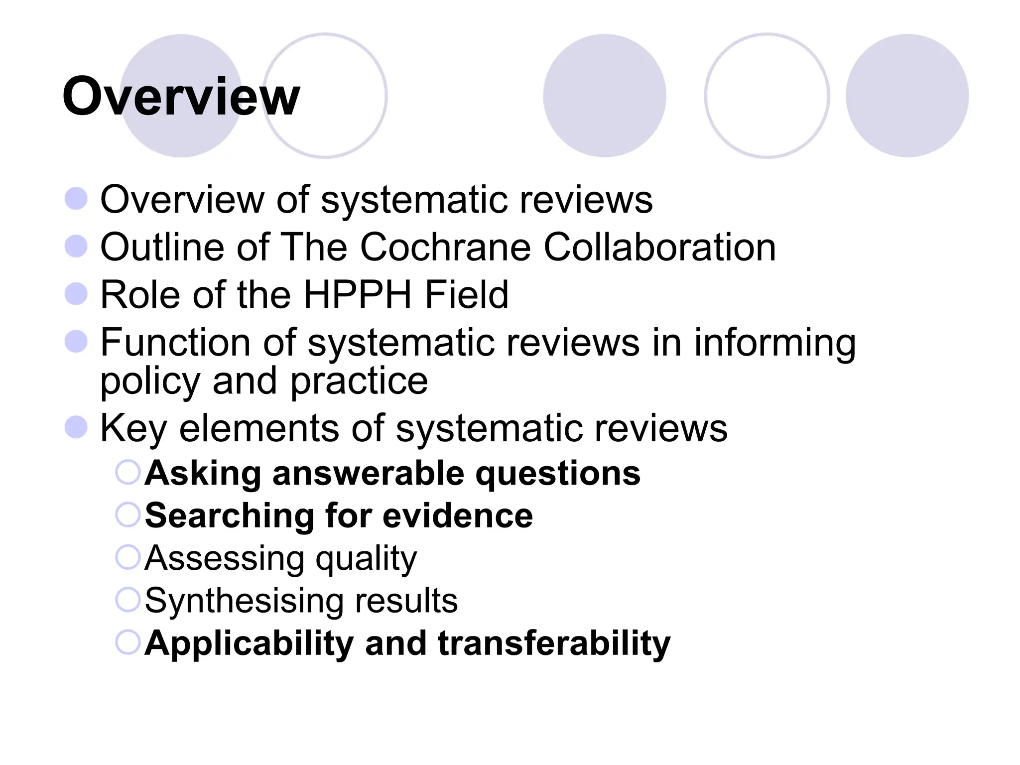 Overview
 Overview of systematic reviews
 Outline of The Cochrane Collaboration
 Role of the HPPH Field
 Function of systematic reviews in informing
policy and practice
 Key elements of systematic reviews
Asking answerable questions
Searching for evidence
Assessing quality
Synthesising results
Applicability and transferability
 