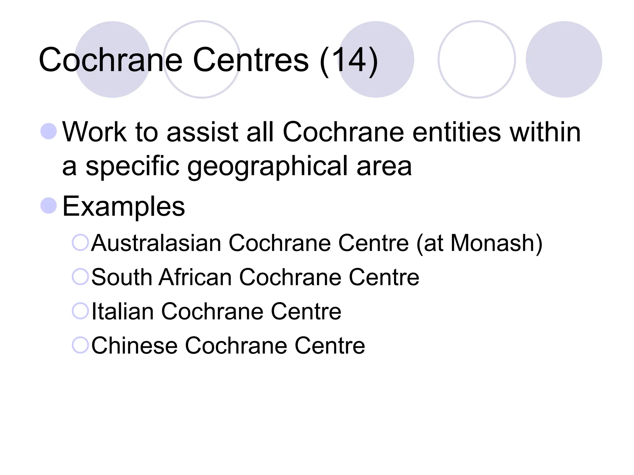 Cochrane Centres (14)
Work to assist all Cochrane entities within
a specific geographical area
Examples
Australasian Cochrane Centre (at Monash)
South African Cochrane Centre
Italian Cochrane Centre
Chinese Cochrane Centre
 