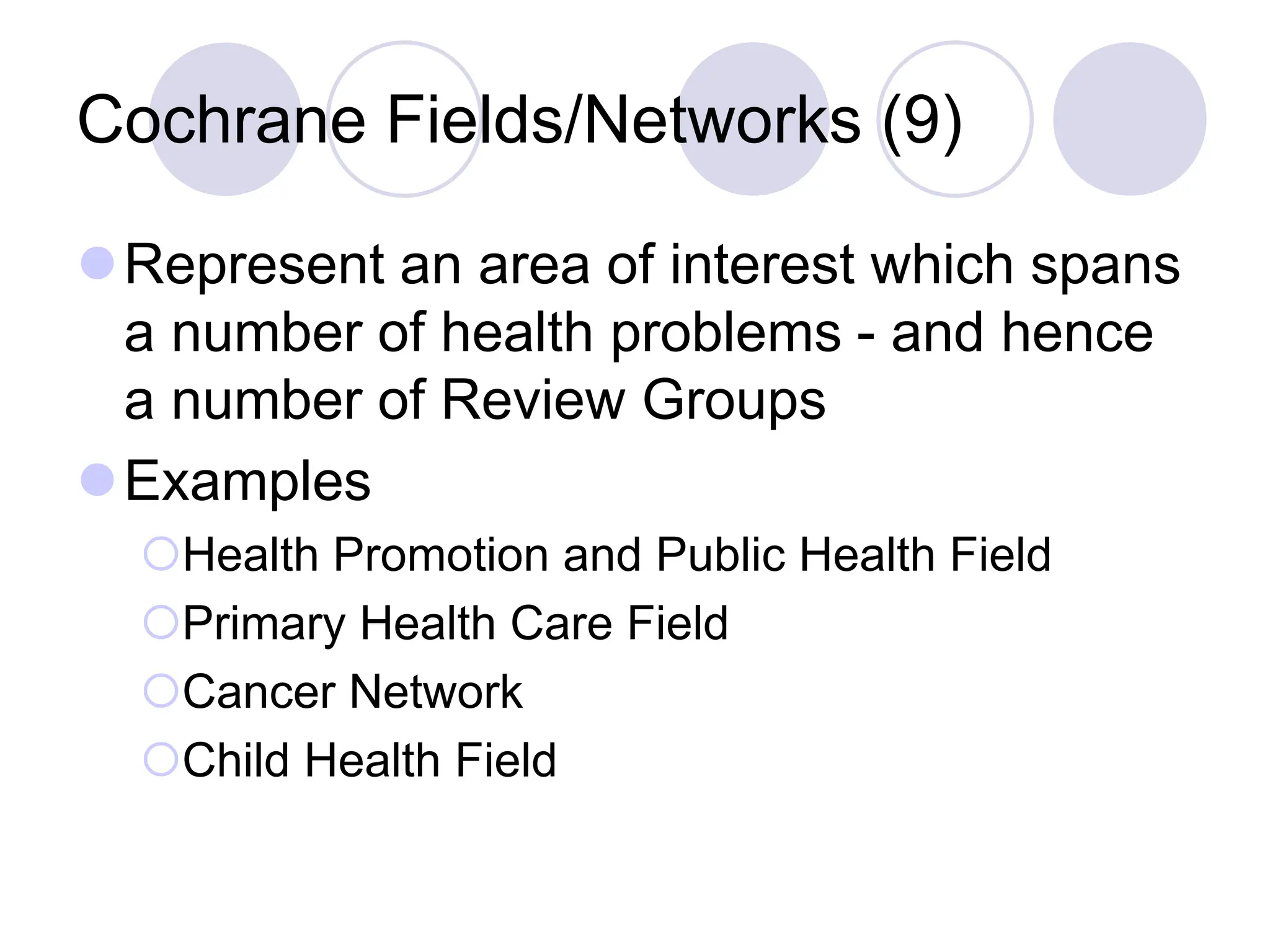 Cochrane Fields/Networks (9)
Represent an area of interest which spans
a number of health problems - and hence
a number of Review Groups
Examples
Health Promotion and Public Health Field
Primary Health Care Field
Cancer Network
Child Health Field
 
