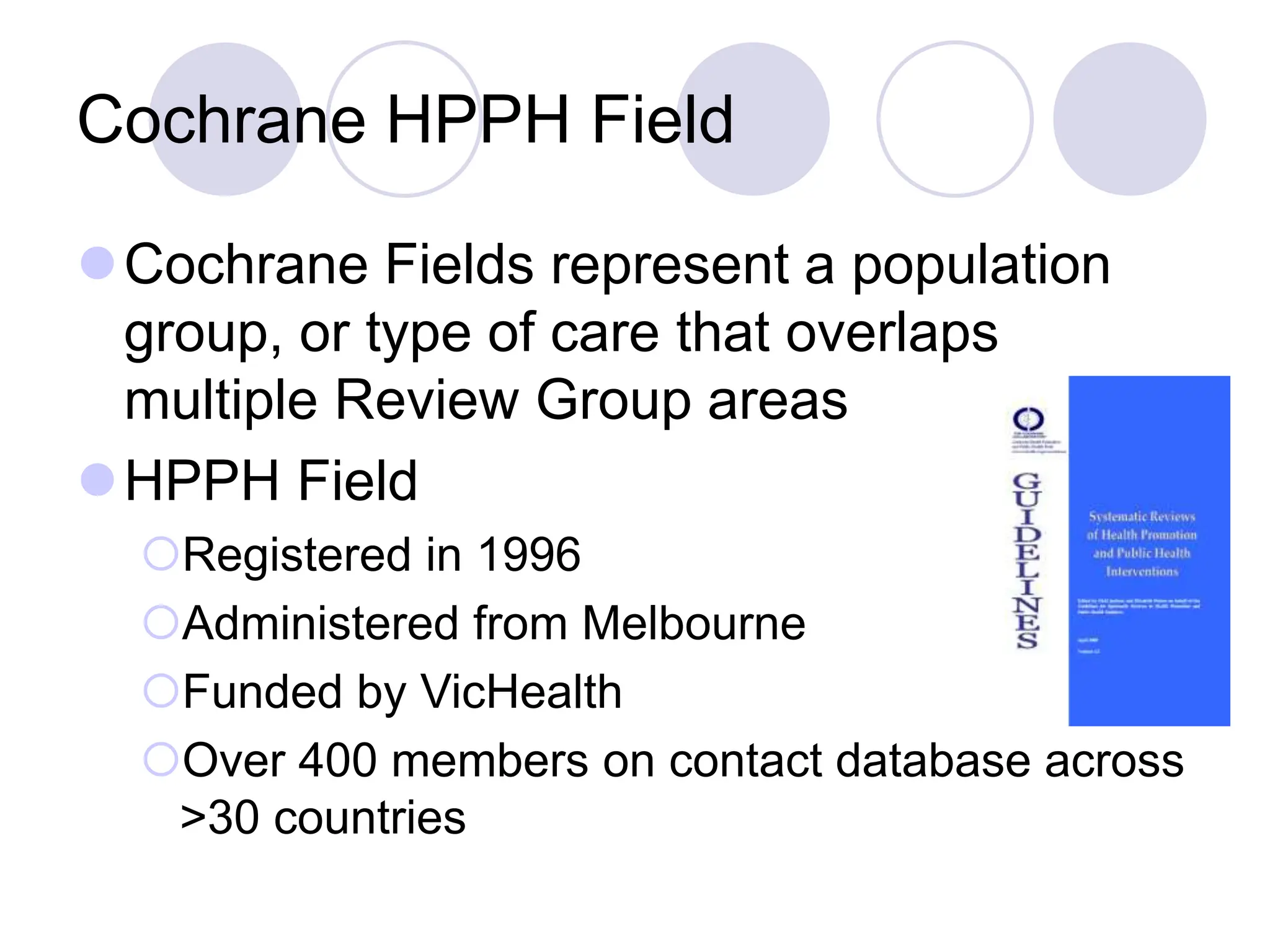 Cochrane HPPH Field
Cochrane Fields represent a population
group, or type of care that overlaps
multiple Review Group areas
HPPH Field
Registered in 1996
Administered from Melbourne
Funded by VicHealth
Over 400 members on contact database across
>30 countries
 