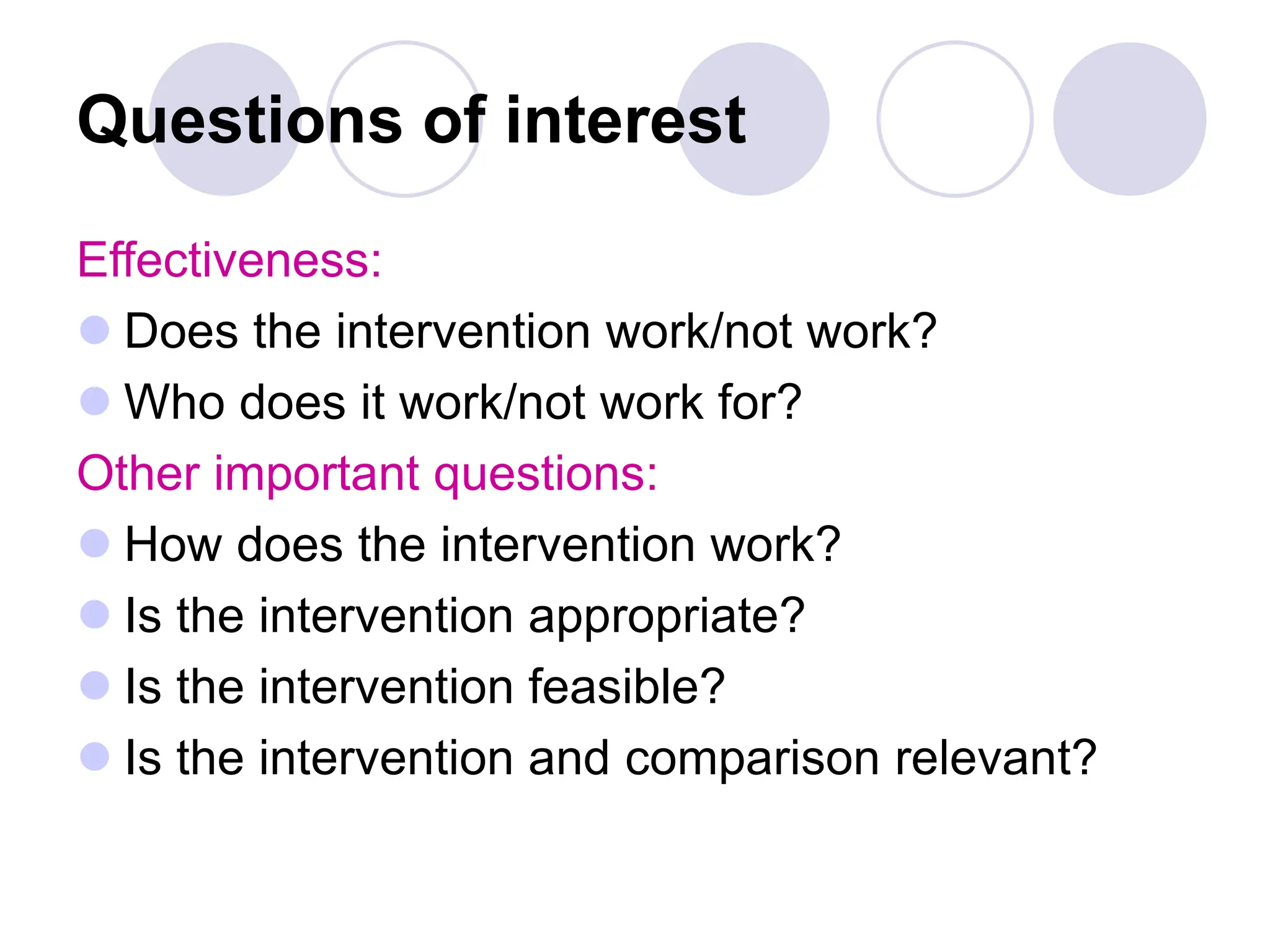 Questions of interest
Effectiveness:
 Does the intervention work/not work?
 Who does it work/not work for?
Other important questions:
 How does the intervention work?
 Is the intervention appropriate?
 Is the intervention feasible?
 Is the intervention and comparison relevant?
 