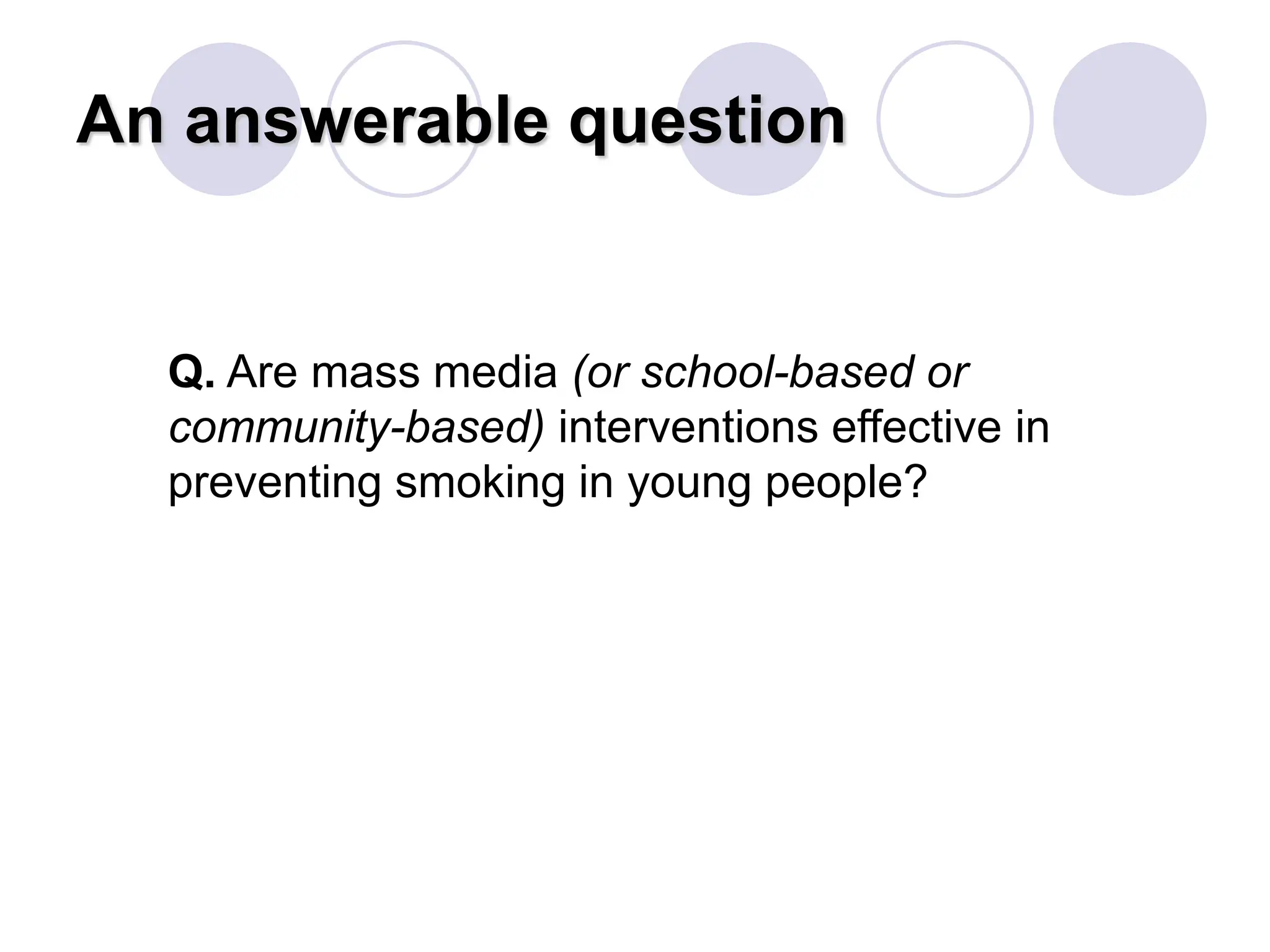 An answerable question
Q. Are mass media (or school-based or
community-based) interventions effective in
preventing smoking in young people?
 