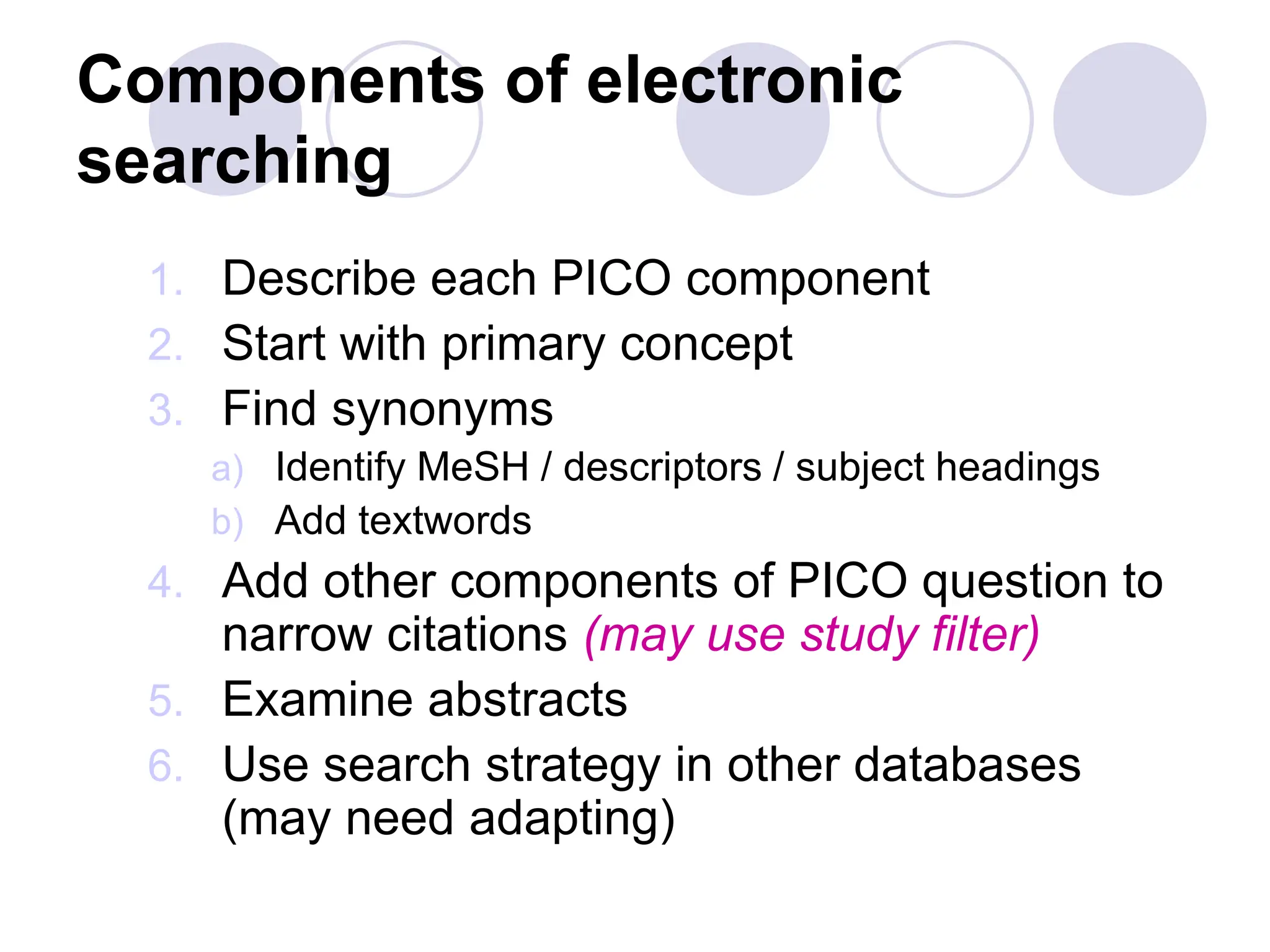 Components of electronic
searching
1. Describe each PICO component
2. Start with primary concept
3. Find synonyms
a) Identify MeSH / descriptors / subject headings
b) Add textwords
4. Add other components of PICO question to
narrow citations (may use study filter)
5. Examine abstracts
6. Use search strategy in other databases
(may need adapting)
 