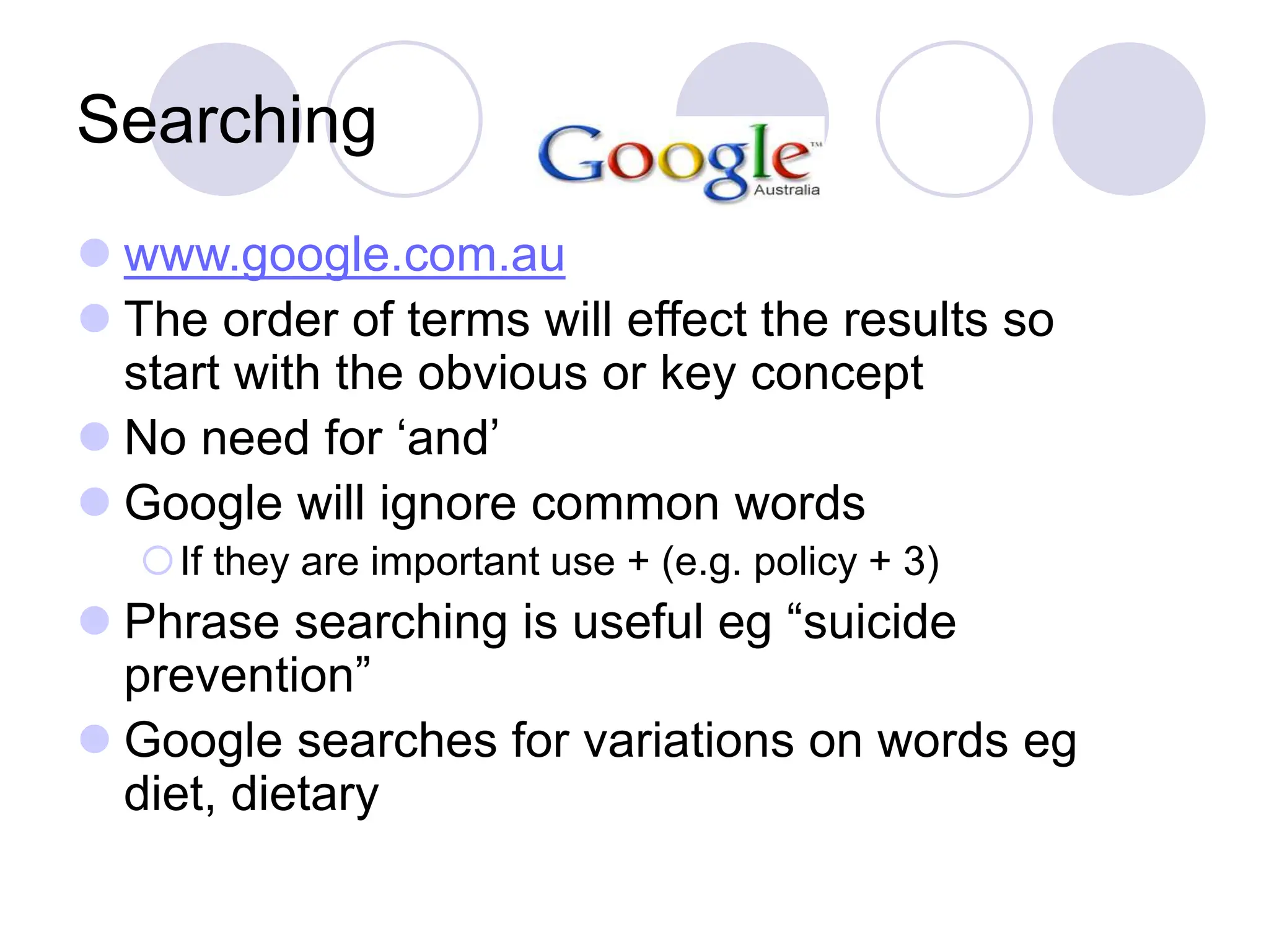 Searching
 www.google.com.au
 The order of terms will effect the results so
start with the obvious or key concept
 No need for ‘and’
 Google will ignore common words
If they are important use + (e.g. policy + 3)
 Phrase searching is useful eg “suicide
prevention”
 Google searches for variations on words eg
diet, dietary
 