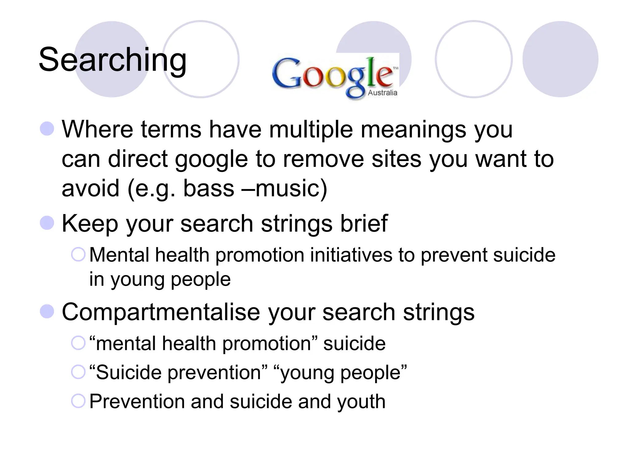 Searching
 Where terms have multiple meanings you
can direct google to remove sites you want to
avoid (e.g. bass –music)
 Keep your search strings brief
Mental health promotion initiatives to prevent suicide
in young people
 Compartmentalise your search strings
“mental health promotion” suicide
“Suicide prevention” “young people”
Prevention and suicide and youth
 