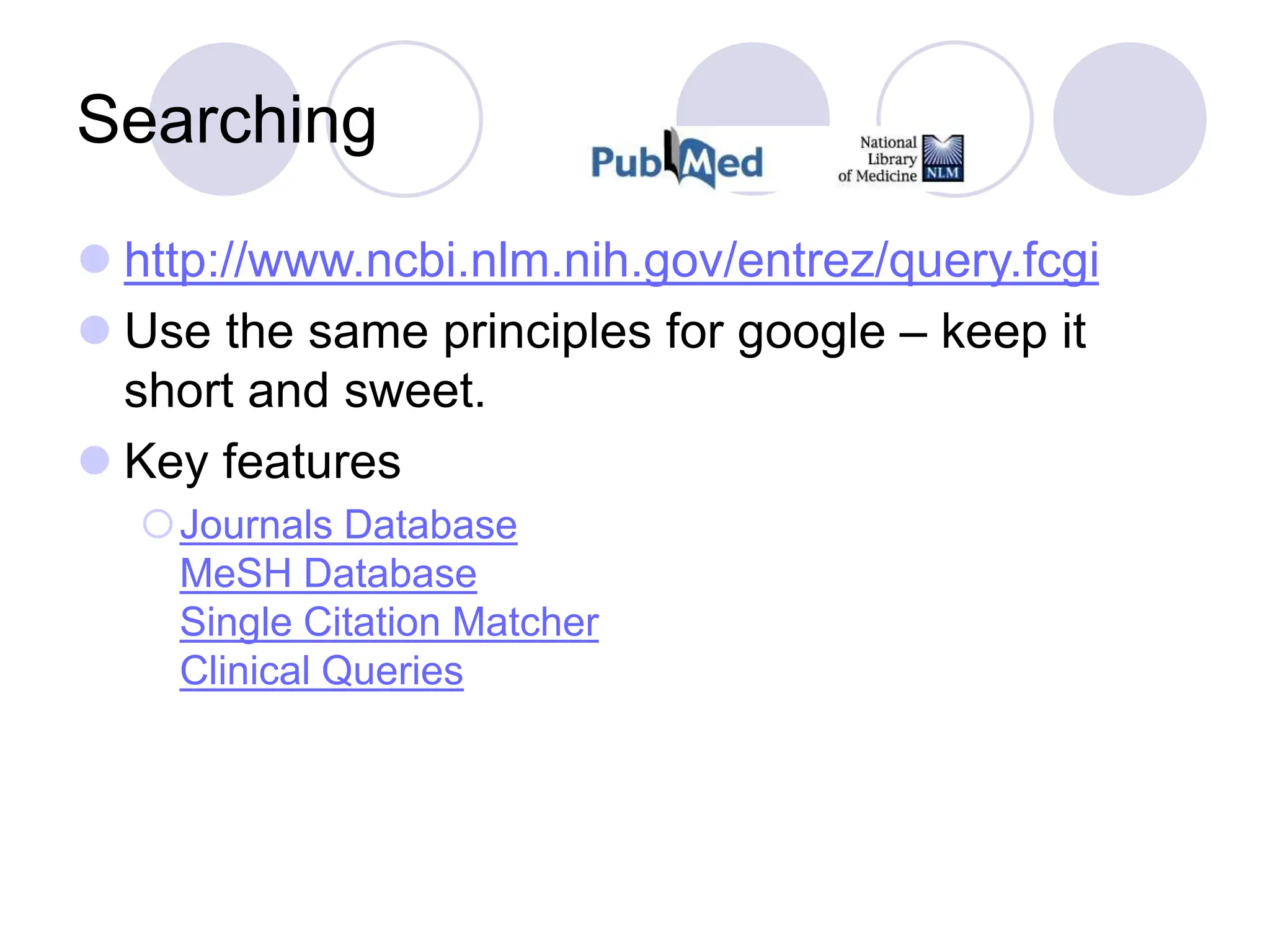 Searching
 http://www.ncbi.nlm.nih.gov/entrez/query.fcgi
 Use the same principles for google – keep it
short and sweet.
 Key features
Journals Database
MeSH Database
Single Citation Matcher
Clinical Queries
 