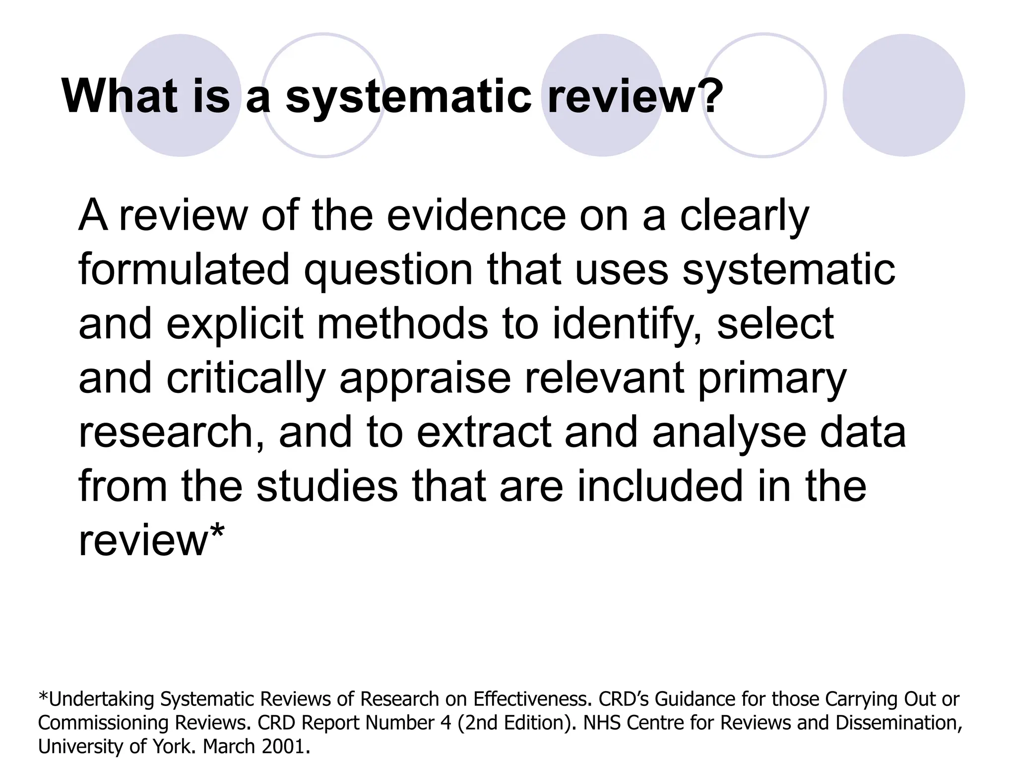 What is a systematic review?
A review of the evidence on a clearly
formulated question that uses systematic
and explicit methods to identify, select
and critically appraise relevant primary
research, and to extract and analyse data
from the studies that are included in the
review*
*Undertaking Systematic Reviews of Research on Effectiveness. CRD’s Guidance for those Carrying Out or
Commissioning Reviews. CRD Report Number 4 (2nd Edition). NHS Centre for Reviews and Dissemination,
University of York. March 2001.
 