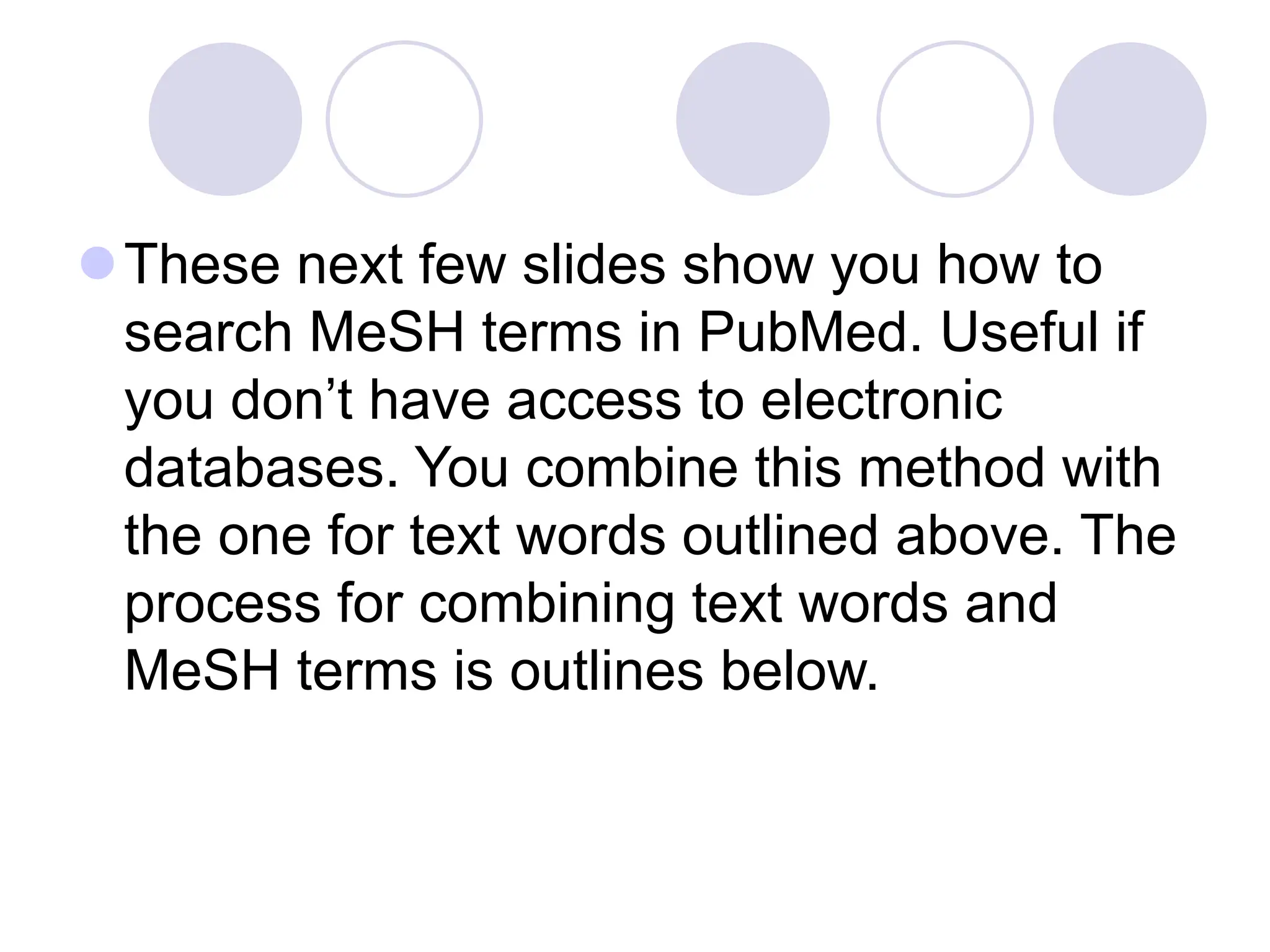 These next few slides show you how to
search MeSH terms in PubMed. Useful if
you don’t have access to electronic
databases. You combine this method with
the one for text words outlined above. The
process for combining text words and
MeSH terms is outlines below.
 
